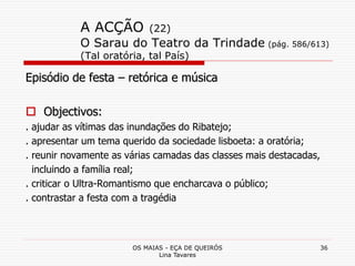 OS MAIAS - EÇA DE QUEIRÓS
Lina Tavares
36
A ACÇÃO (22)
O Sarau do Teatro da Trindade (pág. 586/613)
(Tal oratória, tal País)
Episódio de festa – retórica e música
 Objectivos:
. ajudar as vítimas das inundações do Ribatejo;
. apresentar um tema querido da sociedade lisboeta: a oratória;
. reunir novamente as várias camadas das classes mais destacadas,
incluindo a família real;
. criticar o Ultra-Romantismo que encharcava o público;
. contrastar a festa com a tragédia
 