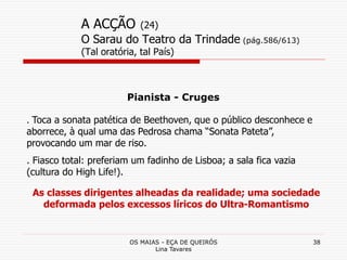 OS MAIAS - EÇA DE QUEIRÓS
Lina Tavares
38
A ACÇÃO (24)
O Sarau do Teatro da Trindade (pág.586/613)
(Tal oratória, tal País)
Pianista - Cruges
. Toca a sonata patética de Beethoven, que o público desconhece e
aborrece, à qual uma das Pedrosa chama “Sonata Pateta”,
provocando um mar de riso.
. Fiasco total: preferiam um fadinho de Lisboa; a sala fica vazia
(cultura do High Life!).
As classes dirigentes alheadas da realidade; uma sociedade
deformada pelos excessos líricos do Ultra-Romantismo
 