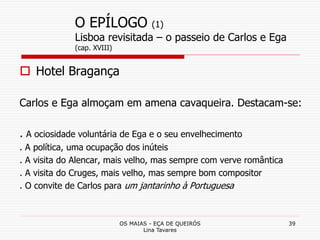 OS MAIAS - EÇA DE QUEIRÓS
Lina Tavares
39
O EPÍLOGO (1)
Lisboa revisitada – o passeio de Carlos e Ega
(cap. XVIII)
 Hotel Bragança
Carlos e Ega almoçam em amena cavaqueira. Destacam-se:
. A ociosidade voluntária de Ega e o seu envelhecimento
. A política, uma ocupação dos inúteis
. A visita do Alencar, mais velho, mas sempre com verve romântica
. A visita do Cruges, mais velho, mas sempre bom compositor
. O convite de Carlos para um jantarinho à Portuguesa
 