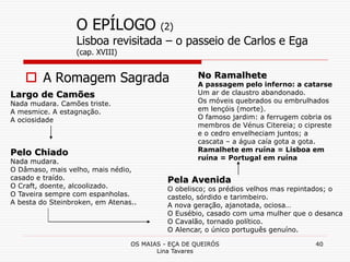 OS MAIAS - EÇA DE QUEIRÓS
Lina Tavares
40
O EPÍLOGO (2)
Lisboa revisitada – o passeio de Carlos e Ega
(cap. XVIII)
 A Romagem Sagrada
Largo de Camões
Nada mudara. Camões triste.
A mesmice. A estagnação.
A ociosidade
Pelo Chiado
Nada mudara.
O Dâmaso, mais velho, mais nédio,
casado e traído.
O Craft, doente, alcoolizado.
O Taveira sempre com espanholas.
A besta do Steinbroken, em Atenas..
Pela Avenida
O obelisco; os prédios velhos mas repintados; o
castelo, sórdido e tarimbeiro.
A nova geração, ajanotada, ociosa…
O Eusébio, casado com uma mulher que o desanca
O Cavalão, tornado político.
O Alencar, o único português genuíno.
No Ramalhete
A passagem pelo inferno: a catarse
Um ar de claustro abandonado.
Os móveis quebrados ou embrulhados
em lençóis (morte).
O famoso jardim: a ferrugem cobria os
membros de Vénus Citereia; o cipreste
e o cedro envelheciam juntos; a
cascata – a água caía gota a gota.
Ramalhete em ruína = Lisboa em
ruína = Portugal em ruína
 