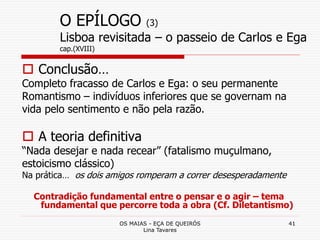 OS MAIAS - EÇA DE QUEIRÓS
Lina Tavares
41
O EPÍLOGO (3)
Lisboa revisitada – o passeio de Carlos e Ega
cap.(XVIII)
 Conclusão…
Completo fracasso de Carlos e Ega: o seu permanente
Romantismo – indivíduos inferiores que se governam na
vida pelo sentimento e não pela razão.
 A teoria definitiva
“Nada desejar e nada recear” (fatalismo muçulmano,
estoicismo clássico)
Na prática… os dois amigos romperam a correr desesperadamente
Contradição fundamental entre o pensar e o agir – tema
fundamental que percorre toda a obra (Cf. Diletantismo)
 