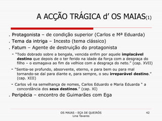 OS MAIAS - EÇA DE QUEIRÓS
Lina Tavares
42
A ACÇÃO TRÁGICA d’ OS MAIAS(1)
. Protagonista – de condição superior (Carlos e Mª Eduarda)
. Tema da intriga – Incesto (tema clássico)
. Fatum – Agente de destruição do protagonista
- “Todo dobrado sobre a bengala, vencida enfim por aquele implacável
destino que depois de o ter ferido na idade da força com a desgraça do
filho – o esmagava ao fim da velhice com a desgraça do neto.” (cap. XVII)
- “Sentia-se profundo, absorvente, eterno, e para bem ou para mal
tornando-se daí para diante e, para sempre, o seu irreparável destino.”
(cap. XIII)
- Carlos vê na semelhança de nomes, Carlos Eduardo e Maria Eduarda “ a
concordância dos seus destinos.” (cap. XI)
. Peripécia – encontro de Guimarães com Ega
 