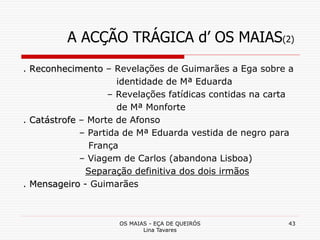 OS MAIAS - EÇA DE QUEIRÓS
Lina Tavares
43
A ACÇÃO TRÁGICA d’ OS MAIAS(2)
. Reconhecimento – Revelações de Guimarães a Ega sobre a
identidade de Mª Eduarda
– Revelações fatídicas contidas na carta
de Mª Monforte
. Catástrofe – Morte de Afonso
– Partida de Mª Eduarda vestida de negro para
França
– Viagem de Carlos (abandona Lisboa)
Separação definitiva dos dois irmãos
. Mensageiro - Guimarães
 