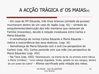 OS MAIAS - EÇA DE QUEIRÓS
Lina Tavares
45
A ACÇÃO TRÁGICA d’ OS MAIAS(4)
- Em casa de Mª Eduarda, três lírios brancos (símbolo da pureza)
murchavam dentro de um vaso do Japão (cap. XI) – símbolo do
aniquilamento/destruição dos três membros que restavam da
Família (inocentes), devido à relação incestuosa entre Carlos e
Maria Eduarda.
- A semelhança de nomes Carlos Eduardo e Maria Eduarda –
indicia a concordância dos seus destinos. (cap. XI)
- Semelhança de Maria Eduarda com o avô (na perspectiva de
Carlos) (cap. XI); Carlos parecido com sua mãe (na perspectiva de
Maria Eduarda) (cap. XIV)
- Na Toca (cap. XIII) “desmaiavam, na trama da lã, os amores entre Vénus
e Marte (irmãos) ; “uma cabeça degolada, lívida, gelada no seu sangue, dentro
de um prato de cobre” – Afonso sacrificado pela relação dos netos.
 