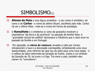 OS MAIAS - EÇA DE QUEIRÓS
Lina Tavares
46
SIMBOLISMO(1)
 Afonso da Maia é uma figura simbólica - o seu nome é simbólico, tal
como o de Carlos - o nome do último Stuart, escolhido pela mãe. Carlos
irá ser o último Maia - note-se a ironia em forma de presságio.
 O Ramalhete e o emblema (o ramo de girassóis) mostram a
importância "da terra e da província" no passado da família Maia. A
"gravidade clerical do edifício" demonstra a influência que o clero teve no
passado da família e em Portugal.
 Por oposição, as obras de restauro, levadas a cabo por Carlos,
introduziram o luxo e a decoração cosmopolita, simbolizando uma nova
oportunidade, uma reforma da casa (ou do país) para uma nova etapa - é
o reflexo do ideal reformista da Geração de Carlos. Carlos é um símbolo
da Geração de 70, tal como o é Ega. Tal como o país, também eles
caíram no "vencidismo".
 