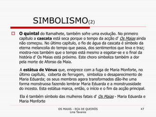 OS MAIAS - EÇA DE QUEIRÓS
Lina Tavares
47
SIMBOLISMO(2)
 O quintal do Ramalhete, também sofre uma evolução. No primeiro
capítulo a cascata está seca porque o tempo da acção d' Os Maias ainda
não começou. No último capítulo, o fio de água da cascata é símbolo da
eterna melancolia do tempo que passa, dos sentimentos que leva e traz;
mostra-nos também que o tempo está mesmo a esgotar-se e o final da
história d' Os Maias está próximo. Este choro simboliza também a dor
pela morte de Afonso da Maia.
A estátua de Vénus que, enegrece com a fuga de Maria Monforte, no
último capítulo, coberta de ferrugem, simboliza o desaparecimento de
Maria Eduarda; os seus membros agora transformados dão-lhe uma
forma monstruosa fazendo lembrar Maria Eduarda e a monstruosidade
do incesto. Esta estátua marca, então, o início e o fim da acção principal.
Ela é também símbolo das mulheres fatais d' Os Maias - Maria Eduarda e
Maria Monforte
 