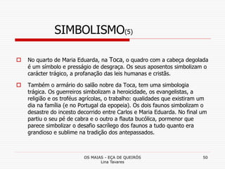 OS MAIAS - EÇA DE QUEIRÓS
Lina Tavares
50
SIMBOLISMO(5)
 No quarto de Maria Eduarda, na Toca, o quadro com a cabeça degolada
é um símbolo e presságio de desgraça. Os seus aposentos simbolizam o
carácter trágico, a profanação das leis humanas e cristãs.
 Também o armário do salão nobre da Toca, tem uma simbologia
trágica. Os guerreiros simbolizam a heroicidade, os evangelistas, a
religião e os troféus agrícolas, o trabalho: qualidades que existiram um
dia na família (e no Portugal da epopeia). Os dois faunos simbolizam o
desastre do incesto decorrido entre Carlos e Maria Eduarda. No final um
partiu o seu pé de cabra e o outro a flauta bucólica, pormenor que
parece simbolizar o desafio sacrílego dos faunos a tudo quanto era
grandioso e sublime na tradição dos antepassados.
 