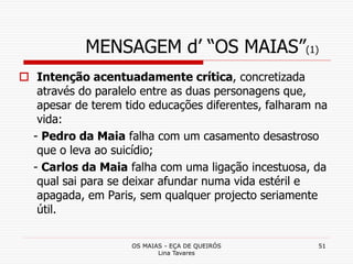 OS MAIAS - EÇA DE QUEIRÓS
Lina Tavares
51
MENSAGEM d’ “OS MAIAS”(1)
 Intenção acentuadamente crítica, concretizada
através do paralelo entre as duas personagens que,
apesar de terem tido educações diferentes, falharam na
vida:
- Pedro da Maia falha com um casamento desastroso
que o leva ao suicídio;
- Carlos da Maia falha com uma ligação incestuosa, da
qual sai para se deixar afundar numa vida estéril e
apagada, em Paris, sem qualquer projecto seriamente
útil.
 