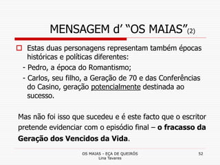 OS MAIAS - EÇA DE QUEIRÓS
Lina Tavares
52
MENSAGEM d’ “OS MAIAS”(2)
 Estas duas personagens representam também épocas
históricas e políticas diferentes:
- Pedro, a época do Romantismo;
- Carlos, seu filho, a Geração de 70 e das Conferências
do Casino, geração potencialmente destinada ao
sucesso.
Mas não foi isso que sucedeu e é este facto que o escritor
pretende evidenciar com o episódio final – o fracasso da
Geração dos Vencidos da Vida.
 