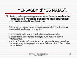 OS MAIAS - EÇA DE QUEIRÓS
Lina Tavares
53
MENSAGEM d’ “OS MAIAS”(3)
 Assim, estas personagens representam os males de
Portugal e o fracasso sucessivo das diferentes
correntes estético-literárias.
Este fracasso parece dever-se, não às correntes em si, mas às
características do povo português:
- a predilecção pela forma em detrimento do conteúdo;
- o diletantismo que impede a fixação num trabalho sério e
interessante;
- a atitude "romântica" perante a vida que consiste em desculpar
sistematicamente os próprios erros e falhas e dizer "Tudo culpa
da sociedade".
 