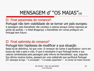 OS MAIAS - EÇA DE QUEIRÓS
Lina Tavares
54
MENSAGEM d’ “OS MAIAS”(4)
 Final pessimista do romance?
Portugal não tem viabilidade de se tornar um país europeu
A passagem pelo Ramalhete não constitui a catarse porque Carlos regressa ao
ponto de partida – o Hotel Bragança; o Ramalhete em ruínas prefigura um
Portugal sem futuro.
 Final optimista do romance?
Portugal tem hipóteses de modificar a sua situação
Nada há de definitivo, há que viver. O renascer de Carlos é significativo: corre em
busca da vida e para a vida. O que é necessário é que Portugal tenha a sua
catarse (simbolizada pela passagem pelo inferno do Ramalhete) que, segundo
Eça afirma noutros textos, passará por uma catástrofe que purificará Portugal.
(Cf. ideologia de Ega – “a revolução”, “ a invasão espanhola” – no Jantar do Hotel Central)
 