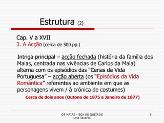 OS MAIAS - EÇA DE QUEIRÓS
Lina Tavares
6
Estrutura (2)
Intriga principal – acção fechada (história da família dos
Maias, centrada nas vivências de Carlos da Maia)
alterna com os episódios das “Cenas da Vida
Portuguesa” – acção aberta (os “Episódios da Vida
Romântica” referentes ao ambiente em que as
personagens vivem / à crónica de costumes)
Cerca de dois anos (Outono de 1875 a Janeiro de 1877)
Cap. V a XVII
3. A Acção (cerca de 500 pp.)
 