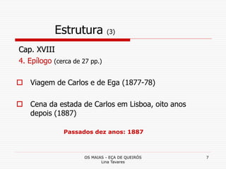OS MAIAS - EÇA DE QUEIRÓS
Lina Tavares
7
Estrutura (3)
Cap. XVIII
4. Epílogo (cerca de 27 pp.)
 Viagem de Carlos e de Ega (1877-78)
 Cena da estada de Carlos em Lisboa, oito anos
depois (1887)
Passados dez anos: 1887
 