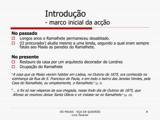 OS MAIAS - EÇA DE QUEIRÓS
Lina Tavares
8
Introdução
- marco inicial da acção
No passado
 Longos anos o Ramalhete permaneceu desabitado.
 (O procurador) aludia mesmo a uma lenda, segundo a qual eram sempre
fatais aos Maias as paredes do Ramalhete.
No presente
 Restauro da casa por um arquitecto decorador de Londres
 Ocupação do Ramalhete
“A casa que os Maias vieram habitar em Lisboa, no Outono de 1875, era conhecida na
vizinhança da Rua de S. Francisco de Paula, e em todo o bairro das Janelas Verdes, pela
Casa do Ramalhete, ou simplesmente, o Ramalhete.” (p. 5)
“… e foi só nas vésperas da sua chegada, nesse lindo dia de Outono de 1875, que
Afonso se resolveu deixar Santa Olávia e vir instalar-se no Ramalhete.” (p. 10)
 