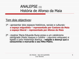 OS MAIAS - EÇA DE QUEIRÓS
Lina Tavares
9
ANALEPSE (1)
História de Afonso da Maia
Tem dois objectivos:
1º - apresentar dois espaços históricos, sociais e culturais:
o espaço miguelista – representado por Caetano da Maia
o espaço liberal – representado por Afonso da Maia
2º - mostrar Maria Eduarda Runa presa a um catolicismo
retrógrado (Padre Vasques e Cartilha – catecismo antiquado) e
ligada a uma misteriosa doença – religião e doença que a
consumirão e marcarão o seu filho Pedro.
 