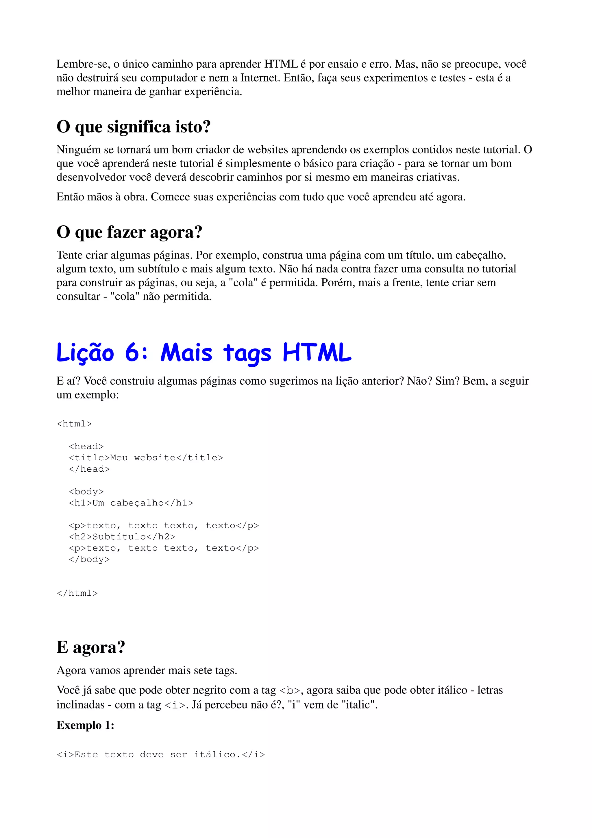 Lembre-se, o único caminho para aprender HTML é por ensaio e erro. Mas, não se preocupe, você
não destruirá seu computador e nem a Internet. Então, faça seus experimentos e testes - esta é a
melhor maneira de ganhar experiência.


O que significa isto?
Ninguém se tornará um bom criador de websites aprendendo os exemplos contidos neste tutorial. O
que você aprenderá neste tutorial é simplesmente o básico para criação - para se tornar um bom
desenvolvedor você deverá descobrir caminhos por si mesmo em maneiras criativas.
Então mãos à obra. Comece suas experiências com tudo que você aprendeu até agora.


O que fazer agora?
Tente criar algumas páginas. Por exemplo, construa uma página com um título, um cabeçalho,
algum texto, um subtítulo e mais algum texto. Não há nada contra fazer uma consulta no tutorial
para construir as páginas, ou seja, a "cola" é permitida. Porém, mais a frente, tente criar sem
consultar - "cola" não permitida.




Lição 6: Mais tags HTML
E aí? Você construiu algumas páginas como sugerimos na lição anterior? Não? Sim? Bem, a seguir
um exemplo:

<html>

  <head>
  <title>Meu website</title>
  </head>

  <body>
  <h1>Um cabeçalho</h1>

  <p>texto, texto texto, texto</p>
  <h2>Subtítulo</h2>
  <p>texto, texto texto, texto</p>
  </body>


</html>




E agora?
Agora vamos aprender mais sete tags.
Você já sabe que pode obter negrito com a tag <b>, agora saiba que pode obter itálico - letras
inclinadas - com a tag <i>. Já percebeu não é?, "i" vem de "italic".
Exemplo 1:

<i>Este texto deve ser itálico.</i>
 