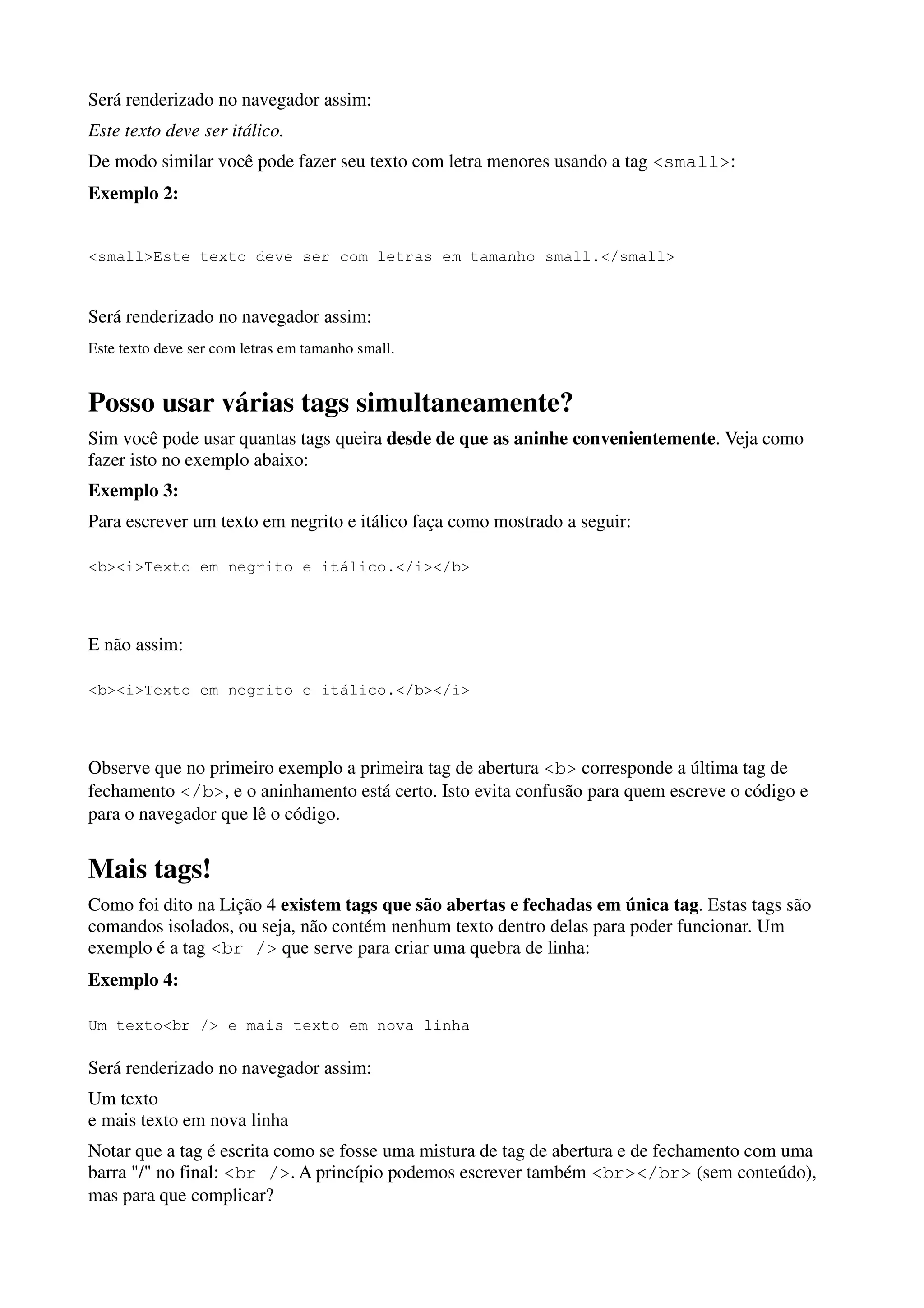 Será renderizado no navegador assim:
Este texto deve ser itálico.
De modo similar você pode fazer seu texto com letra menores usando a tag <small>:
Exemplo 2:


<small>Este texto deve ser com letras em tamanho small.</small>


Será renderizado no navegador assim:
Este texto deve ser com letras em tamanho small.


Posso usar várias tags simultaneamente?
Sim você pode usar quantas tags queira desde de que as aninhe convenientemente. Veja como
fazer isto no exemplo abaixo:
Exemplo 3:
Para escrever um texto em negrito e itálico faça como mostrado a seguir:

<b><i>Texto em negrito e itálico.</i></b>




E não assim:

<b><i>Texto em negrito e itálico.</b></i>




Observe que no primeiro exemplo a primeira tag de abertura <b> corresponde a última tag de
fechamento </b>, e o aninhamento está certo. Isto evita confusão para quem escreve o código e
para o navegador que lê o código.


Mais tags!
Como foi dito na Lição 4 existem tags que são abertas e fechadas em única tag. Estas tags são
comandos isolados, ou seja, não contém nenhum texto dentro delas para poder funcionar. Um
exemplo é a tag <br /> que serve para criar uma quebra de linha:
Exemplo 4:

Um texto<br /> e mais texto em nova linha

Será renderizado no navegador assim:
Um texto
e mais texto em nova linha
Notar que a tag é escrita como se fosse uma mistura de tag de abertura e de fechamento com uma
barra "/" no final: <br />. A princípio podemos escrever também <br></br> (sem conteúdo),
mas para que complicar?
 