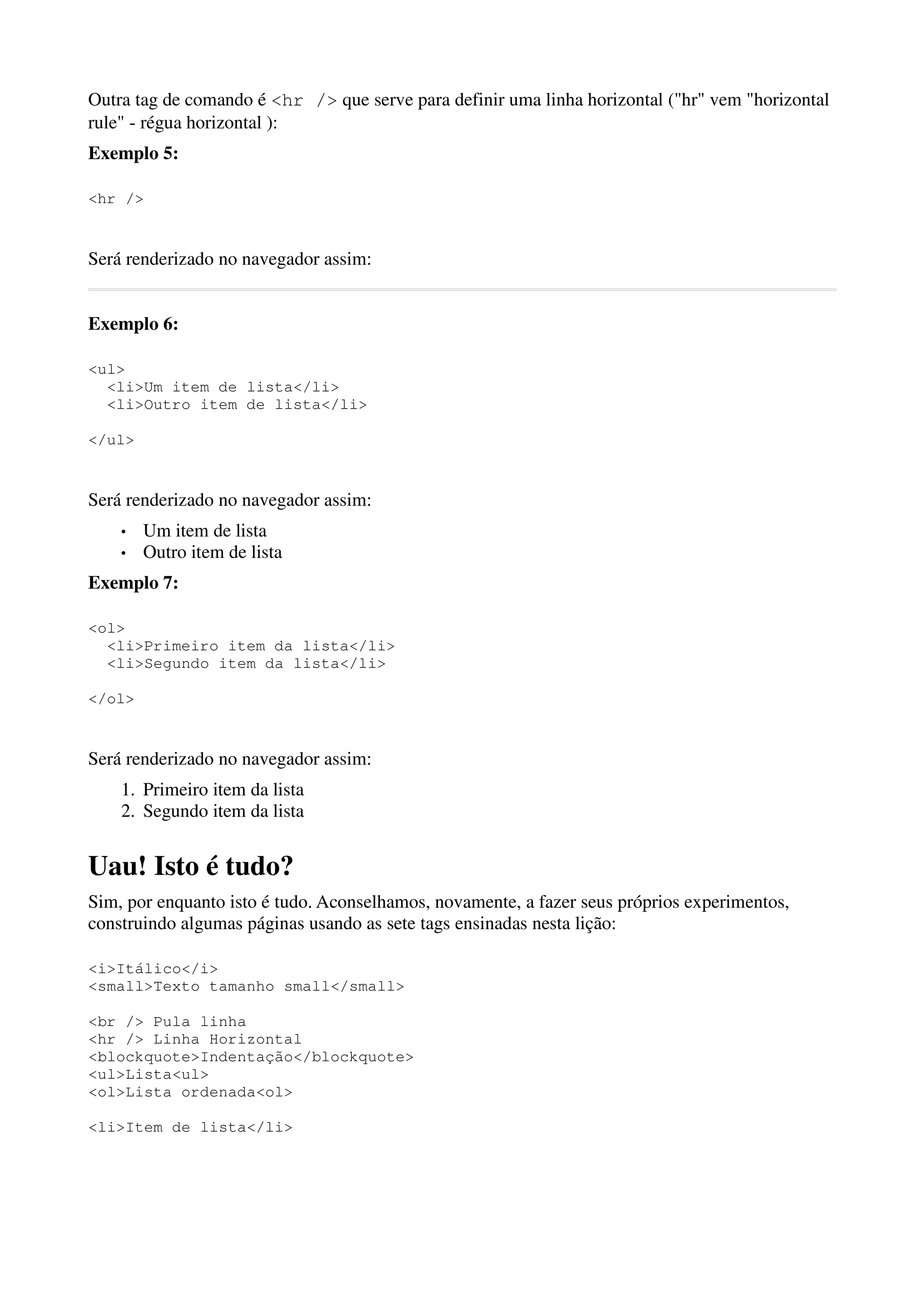 Outra tag de comando é <hr /> que serve para definir uma linha horizontal ("hr" vem "horizontal
rule" - régua horizontal ):
Exemplo 5:

<hr />


Será renderizado no navegador assim:


Exemplo 6:

<ul>
  <li>Um item de lista</li>
  <li>Outro item de lista</li>

</ul>


Será renderizado no navegador assim:
    •   Um item de lista
    •   Outro item de lista
Exemplo 7:

<ol>
  <li>Primeiro item da lista</li>
  <li>Segundo item da lista</li>

</ol>


Será renderizado no navegador assim:
    1. Primeiro item da lista
    2. Segundo item da lista


Uau! Isto é tudo?
Sim, por enquanto isto é tudo. Aconselhamos, novamente, a fazer seus próprios experimentos,
construindo algumas páginas usando as sete tags ensinadas nesta lição:

<i>Itálico</i>
<small>Texto tamanho small</small>

<br /> Pula linha
<hr /> Linha Horizontal
<blockquote>Indentação</blockquote>
<ul>Lista<ul>
<ol>Lista ordenada<ol>

<li>Item de lista</li>
 