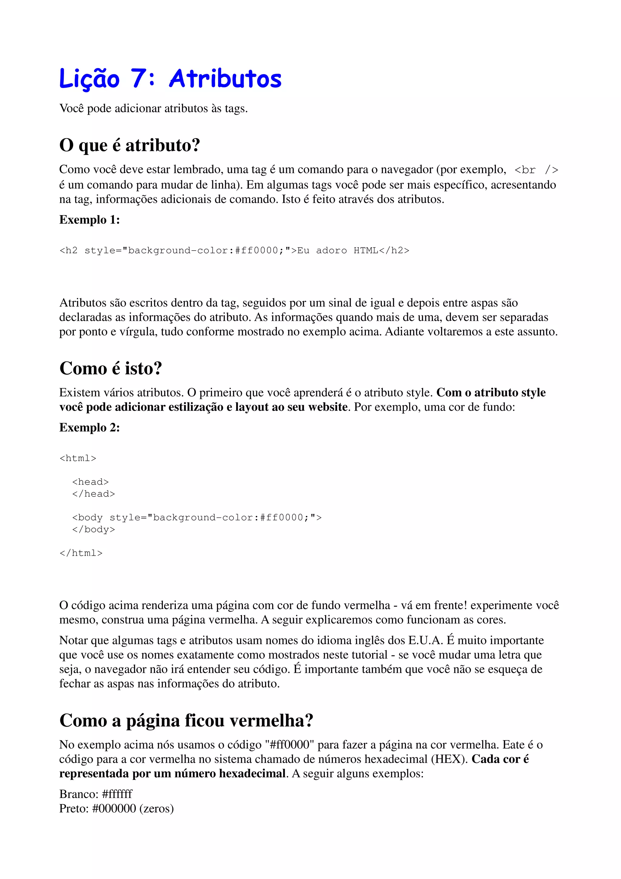 Lição 7: Atributos
Você pode adicionar atributos às tags.


O que é atributo?
Como você deve estar lembrado, uma tag é um comando para o navegador (por exemplo, <br />
é um comando para mudar de linha). Em algumas tags você pode ser mais específico, acresentando
na tag, informações adicionais de comando. Isto é feito através dos atributos.
Exemplo 1:

<h2 style="background-color:#ff0000;">Eu adoro HTML</h2>




Atributos são escritos dentro da tag, seguidos por um sinal de igual e depois entre aspas são
declaradas as informações do atributo. As informações quando mais de uma, devem ser separadas
por ponto e vírgula, tudo conforme mostrado no exemplo acima. Adiante voltaremos a este assunto.


Como é isto?
Existem vários atributos. O primeiro que você aprenderá é o atributo style. Com o atributo style
você pode adicionar estilização e layout ao seu website. Por exemplo, uma cor de fundo:
Exemplo 2:

<html>

  <head>
  </head>

  <body style="background-color:#ff0000;">
  </body>

</html>




O código acima renderiza uma página com cor de fundo vermelha - vá em frente! experimente você
mesmo, construa uma página vermelha. A seguir explicaremos como funcionam as cores.
Notar que algumas tags e atributos usam nomes do idioma inglês dos E.U.A. É muito importante
que você use os nomes exatamente como mostrados neste tutorial - se você mudar uma letra que
seja, o navegador não irá entender seu código. É importante também que você não se esqueça de
fechar as aspas nas informações do atributo.


Como a página ficou vermelha?
No exemplo acima nós usamos o código "#ff0000" para fazer a página na cor vermelha. Eate é o
código para a cor vermelha no sistema chamado de números hexadecimal (HEX). Cada cor é
representada por um número hexadecimal. A seguir alguns exemplos:
Branco: #ffffff
Preto: #000000 (zeros)
 