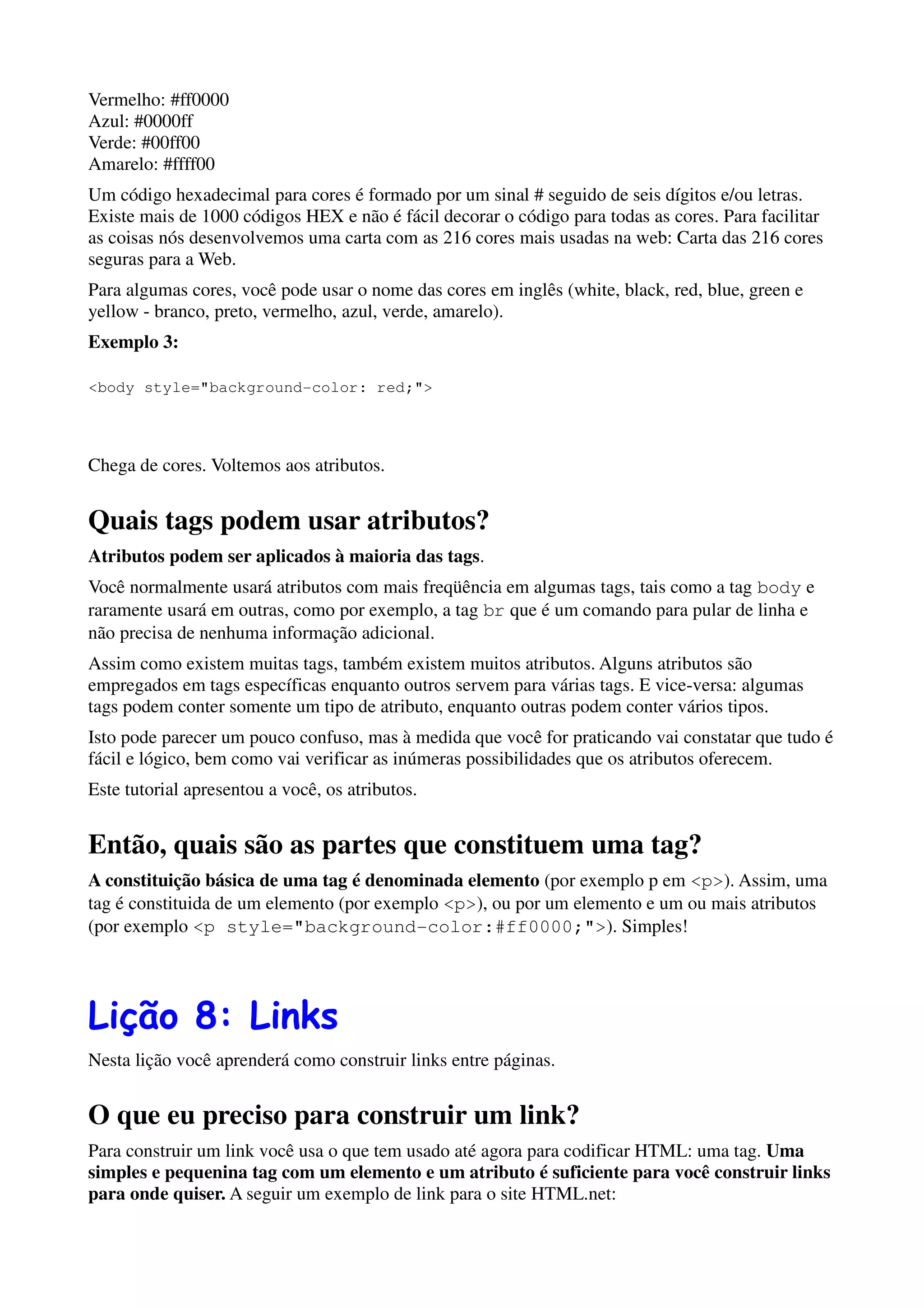 Vermelho: #ff0000
Azul: #0000ff
Verde: #00ff00
Amarelo: #ffff00
Um código hexadecimal para cores é formado por um sinal # seguido de seis dígitos e/ou letras.
Existe mais de 1000 códigos HEX e não é fácil decorar o código para todas as cores. Para facilitar
as coisas nós desenvolvemos uma carta com as 216 cores mais usadas na web: Carta das 216 cores
seguras para a Web.
Para algumas cores, você pode usar o nome das cores em inglês (white, black, red, blue, green e
yellow - branco, preto, vermelho, azul, verde, amarelo).
Exemplo 3:

<body style="background-color: red;">




Chega de cores. Voltemos aos atributos.


Quais tags podem usar atributos?
Atributos podem ser aplicados à maioria das tags.
Você normalmente usará atributos com mais freqüência em algumas tags, tais como a tag body e
raramente usará em outras, como por exemplo, a tag br que é um comando para pular de linha e
não precisa de nenhuma informação adicional.
Assim como existem muitas tags, também existem muitos atributos. Alguns atributos são
empregados em tags específicas enquanto outros servem para várias tags. E vice-versa: algumas
tags podem conter somente um tipo de atributo, enquanto outras podem conter vários tipos.
Isto pode parecer um pouco confuso, mas à medida que você for praticando vai constatar que tudo é
fácil e lógico, bem como vai verificar as inúmeras possibilidades que os atributos oferecem.
Este tutorial apresentou a você, os atributos.


Então, quais são as partes que constituem uma tag?
A constituição básica de uma tag é denominada elemento (por exemplo p em <p>). Assim, uma
tag é constituida de um elemento (por exemplo <p>), ou por um elemento e um ou mais atributos
(por exemplo <p style="background-color:#ff0000;">). Simples!




Lição 8: Links
Nesta lição você aprenderá como construir links entre páginas.


O que eu preciso para construir um link?
Para construir um link você usa o que tem usado até agora para codificar HTML: uma tag. Uma
simples e pequenina tag com um elemento e um atributo é suficiente para você construir links
para onde quiser. A seguir um exemplo de link para o site HTML.net:
 