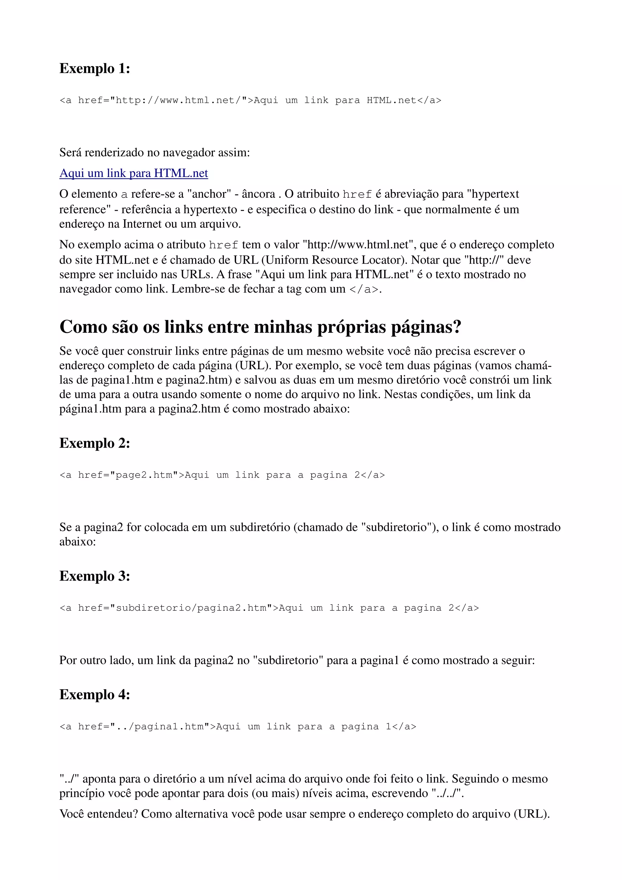 Exemplo 1:

<a href="http://www.html.net/">Aqui um link para HTML.net</a>




Será renderizado no navegador assim:
Aqui um link para HTML.net
O elemento a refere-se a "anchor" - âncora . O atribuito href é abreviação para "hypertext
reference" - referência a hypertexto - e especifica o destino do link - que normalmente é um
endereço na Internet ou um arquivo.
No exemplo acima o atributo href tem o valor "http://www.html.net", que é o endereço completo
do site HTML.net e é chamado de URL (Uniform Resource Locator). Notar que "http://" deve
sempre ser incluido nas URLs. A frase "Aqui um link para HTML.net" é o texto mostrado no
navegador como link. Lembre-se de fechar a tag com um </a>.


Como são os links entre minhas próprias páginas?
Se você quer construir links entre páginas de um mesmo website você não precisa escrever o
endereço completo de cada página (URL). Por exemplo, se você tem duas páginas (vamos chamá-
las de pagina1.htm e pagina2.htm) e salvou as duas em um mesmo diretório você constrói um link
de uma para a outra usando somente o nome do arquivo no link. Nestas condições, um link da
página1.htm para a pagina2.htm é como mostrado abaixo:

Exemplo 2:

<a href="page2.htm">Aqui um link para a pagina 2</a>




Se a pagina2 for colocada em um subdiretório (chamado de "subdiretorio"), o link é como mostrado
abaixo:

Exemplo 3:

<a href="subdiretorio/pagina2.htm">Aqui um link para a pagina 2</a>




Por outro lado, um link da pagina2 no "subdiretorio" para a pagina1 é como mostrado a seguir:

Exemplo 4:

<a href="../pagina1.htm">Aqui um link para a pagina 1</a>




"../" aponta para o diretório a um nível acima do arquivo onde foi feito o link. Seguindo o mesmo
princípio você pode apontar para dois (ou mais) níveis acima, escrevendo "../../".
Você entendeu? Como alternativa você pode usar sempre o endereço completo do arquivo (URL).
 