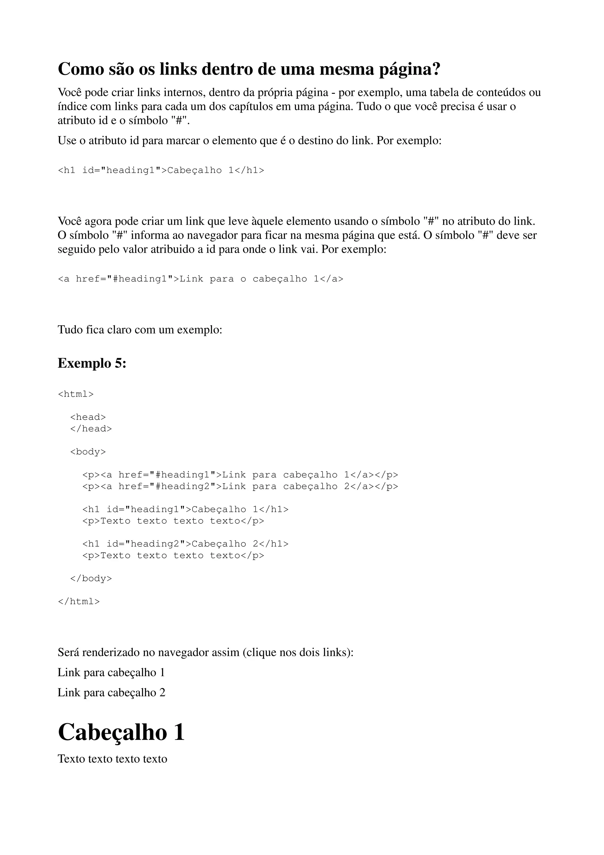 Como são os links dentro de uma mesma página?
Você pode criar links internos, dentro da própria página - por exemplo, uma tabela de conteúdos ou
índice com links para cada um dos capítulos em uma página. Tudo o que você precisa é usar o
atributo id e o símbolo "#".
Use o atributo id para marcar o elemento que é o destino do link. Por exemplo:

<h1 id="heading1">Cabeçalho 1</h1>




Você agora pode criar um link que leve àquele elemento usando o símbolo "#" no atributo do link.
O símbolo "#" informa ao navegador para ficar na mesma página que está. O símbolo "#" deve ser
seguido pelo valor atribuido a id para onde o link vai. Por exemplo:

<a href="#heading1">Link para o cabeçalho 1</a>




Tudo fica claro com um exemplo:

Exemplo 5:

<html>

  <head>
  </head>

  <body>

     <p><a href="#heading1">Link para cabeçalho 1</a></p>
     <p><a href="#heading2">Link para cabeçalho 2</a></p>

     <h1 id="heading1">Cabeçalho 1</h1>
     <p>Texto texto texto texto</p>

     <h1 id="heading2">Cabeçalho 2</h1>
     <p>Texto texto texto texto</p>

  </body>

</html>




Será renderizado no navegador assim (clique nos dois links):
Link para cabeçalho 1
Link para cabeçalho 2


Cabeçalho 1
Texto texto texto texto
 