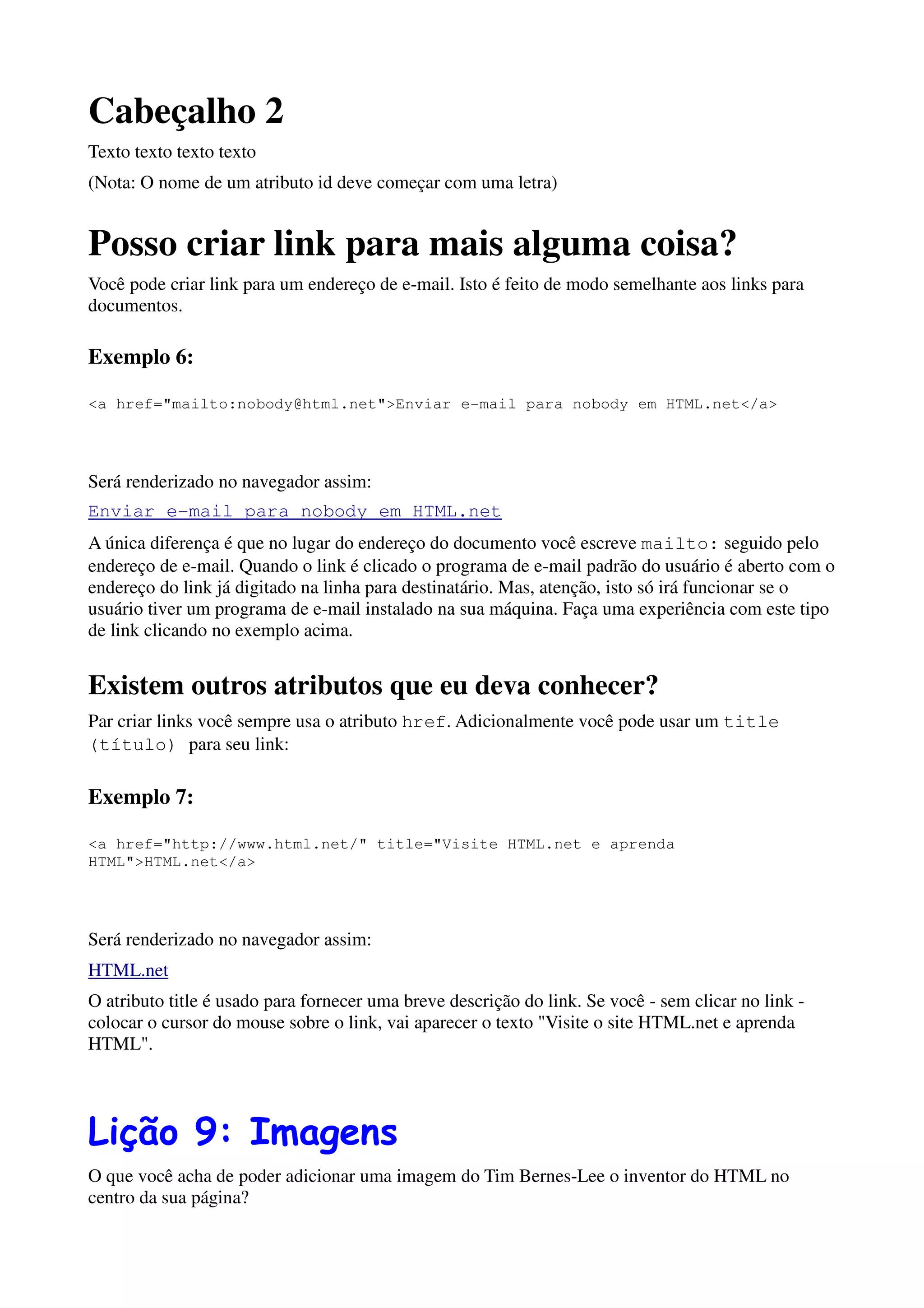 Cabeçalho 2
Texto texto texto texto
(Nota: O nome de um atributo id deve começar com uma letra)


Posso criar link para mais alguma coisa?
Você pode criar link para um endereço de e-mail. Isto é feito de modo semelhante aos links para
documentos.

Exemplo 6:

<a href="mailto:nobody@html.net">Enviar e-mail para nobody em HTML.net</a>




Será renderizado no navegador assim:
Enviar e-mail para nobody em HTML.net
A única diferença é que no lugar do endereço do documento você escreve mailto: seguido pelo
endereço de e-mail. Quando o link é clicado o programa de e-mail padrão do usuário é aberto com o
endereço do link já digitado na linha para destinatário. Mas, atenção, isto só irá funcionar se o
usuário tiver um programa de e-mail instalado na sua máquina. Faça uma experiência com este tipo
de link clicando no exemplo acima.


Existem outros atributos que eu deva conhecer?
Par criar links você sempre usa o atributo href. Adicionalmente você pode usar um title
(título) para seu link:

Exemplo 7:

<a href="http://www.html.net/" title="Visite HTML.net e aprenda
HTML">HTML.net</a>




Será renderizado no navegador assim:
HTML.net
O atributo title é usado para fornecer uma breve descrição do link. Se você - sem clicar no link -
colocar o cursor do mouse sobre o link, vai aparecer o texto "Visite o site HTML.net e aprenda
HTML".




Lição 9: Imagens
O que você acha de poder adicionar uma imagem do Tim Bernes-Lee o inventor do HTML no
centro da sua página?
 