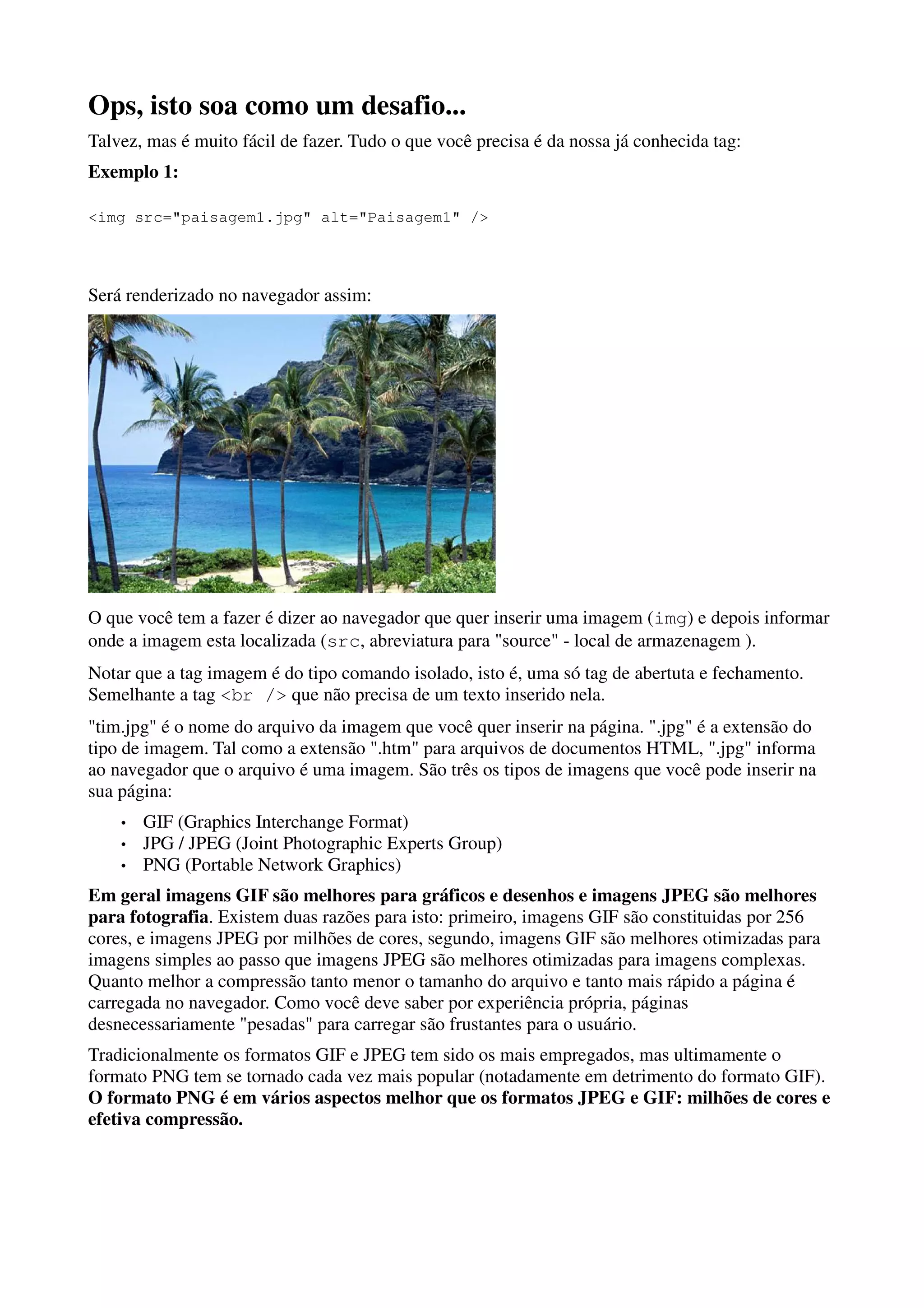 Ops, isto soa como um desafio...
Talvez, mas é muito fácil de fazer. Tudo o que você precisa é da nossa já conhecida tag:
Exemplo 1:

<img src="paisagem1.jpg" alt="Paisagem1" />




Será renderizado no navegador assim:




O que você tem a fazer é dizer ao navegador que quer inserir uma imagem (img) e depois informar
onde a imagem esta localizada (src, abreviatura para "source" - local de armazenagem ).
Notar que a tag imagem é do tipo comando isolado, isto é, uma só tag de abertuta e fechamento.
Semelhante a tag <br /> que não precisa de um texto inserido nela.
"tim.jpg" é o nome do arquivo da imagem que você quer inserir na página. ".jpg" é a extensão do
tipo de imagem. Tal como a extensão ".htm" para arquivos de documentos HTML, ".jpg" informa
ao navegador que o arquivo é uma imagem. São três os tipos de imagens que você pode inserir na
sua página:
    •   GIF (Graphics Interchange Format)
    •   JPG / JPEG (Joint Photographic Experts Group)
    •   PNG (Portable Network Graphics)
Em geral imagens GIF são melhores para gráficos e desenhos e imagens JPEG são melhores
para fotografia. Existem duas razões para isto: primeiro, imagens GIF são constituidas por 256
cores, e imagens JPEG por milhões de cores, segundo, imagens GIF são melhores otimizadas para
imagens simples ao passo que imagens JPEG são melhores otimizadas para imagens complexas.
Quanto melhor a compressão tanto menor o tamanho do arquivo e tanto mais rápido a página é
carregada no navegador. Como você deve saber por experiência própria, páginas
desnecessariamente "pesadas" para carregar são frustantes para o usuário.
Tradicionalmente os formatos GIF e JPEG tem sido os mais empregados, mas ultimamente o
formato PNG tem se tornado cada vez mais popular (notadamente em detrimento do formato GIF).
O formato PNG é em vários aspectos melhor que os formatos JPEG e GIF: milhões de cores e
efetiva compressão.
 