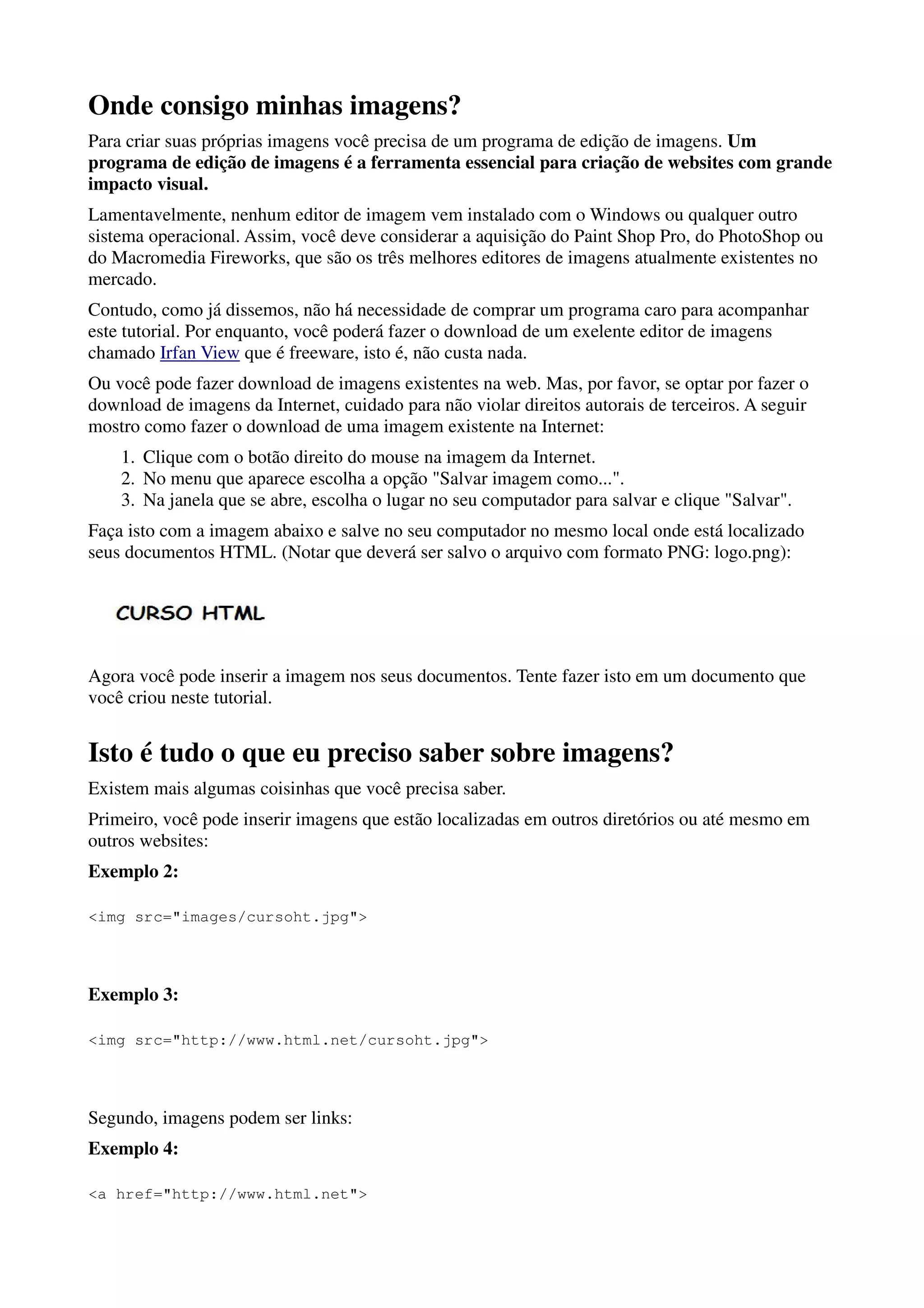 Onde consigo minhas imagens?
Para criar suas próprias imagens você precisa de um programa de edição de imagens. Um
programa de edição de imagens é a ferramenta essencial para criação de websites com grande
impacto visual.
Lamentavelmente, nenhum editor de imagem vem instalado com o Windows ou qualquer outro
sistema operacional. Assim, você deve considerar a aquisição do Paint Shop Pro, do PhotoShop ou
do Macromedia Fireworks, que são os três melhores editores de imagens atualmente existentes no
mercado.
Contudo, como já dissemos, não há necessidade de comprar um programa caro para acompanhar
este tutorial. Por enquanto, você poderá fazer o download de um exelente editor de imagens
chamado Irfan View que é freeware, isto é, não custa nada.
Ou você pode fazer download de imagens existentes na web. Mas, por favor, se optar por fazer o
download de imagens da Internet, cuidado para não violar direitos autorais de terceiros. A seguir
mostro como fazer o download de uma imagem existente na Internet:
    1. Clique com o botão direito do mouse na imagem da Internet.
    2. No menu que aparece escolha a opção "Salvar imagem como...".
    3. Na janela que se abre, escolha o lugar no seu computador para salvar e clique "Salvar".
Faça isto com a imagem abaixo e salve no seu computador no mesmo local onde está localizado
seus documentos HTML. (Notar que deverá ser salvo o arquivo com formato PNG: logo.png):




Agora você pode inserir a imagem nos seus documentos. Tente fazer isto em um documento que
você criou neste tutorial.


Isto é tudo o que eu preciso saber sobre imagens?
Existem mais algumas coisinhas que você precisa saber.
Primeiro, você pode inserir imagens que estão localizadas em outros diretórios ou até mesmo em
outros websites:
Exemplo 2:

<img src="images/cursoht.jpg">




Exemplo 3:

<img src="http://www.html.net/cursoht.jpg">




Segundo, imagens podem ser links:
Exemplo 4:

<a href="http://www.html.net">
 