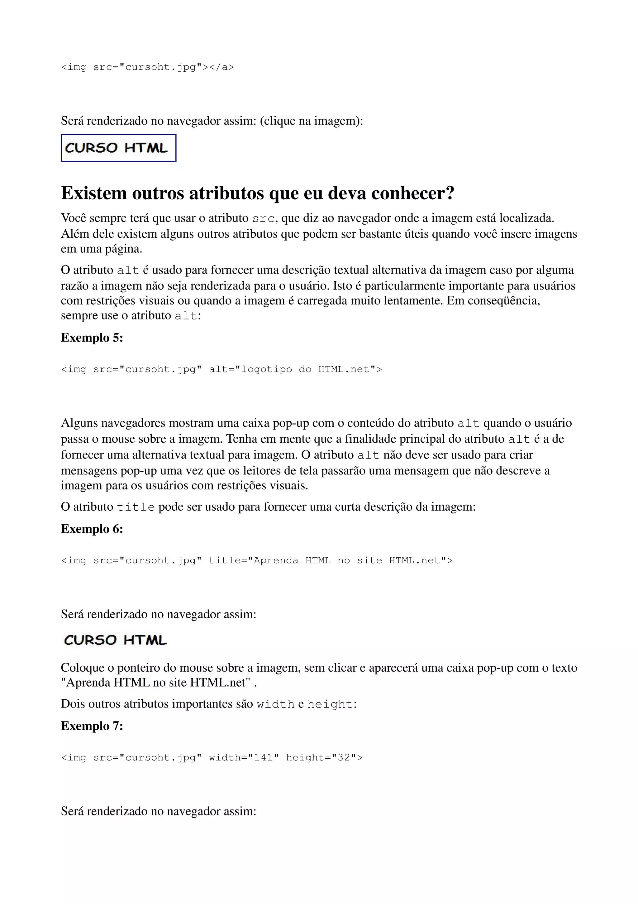 <img src="cursoht.jpg"></a>




Será renderizado no navegador assim: (clique na imagem):




Existem outros atributos que eu deva conhecer?
Você sempre terá que usar o atributo src, que diz ao navegador onde a imagem está localizada.
Além dele existem alguns outros atributos que podem ser bastante úteis quando você insere imagens
em uma página.
O atributo alt é usado para fornecer uma descrição textual alternativa da imagem caso por alguma
razão a imagem não seja renderizada para o usuário. Isto é particularmente importante para usuários
com restrições visuais ou quando a imagem é carregada muito lentamente. Em conseqüência,
sempre use o atributo alt:
Exemplo 5:

<img src="cursoht.jpg" alt="logotipo do HTML.net">




Alguns navegadores mostram uma caixa pop-up com o conteúdo do atributo alt quando o usuário
passa o mouse sobre a imagem. Tenha em mente que a finalidade principal do atributo alt é a de
fornecer uma alternativa textual para imagem. O atributo alt não deve ser usado para criar
mensagens pop-up uma vez que os leitores de tela passarão uma mensagem que não descreve a
imagem para os usuários com restrições visuais.
O atributo title pode ser usado para fornecer uma curta descrição da imagem:
Exemplo 6:

<img src="cursoht.jpg" title="Aprenda HTML no site HTML.net">




Será renderizado no navegador assim:



Coloque o ponteiro do mouse sobre a imagem, sem clicar e aparecerá uma caixa pop-up com o texto
"Aprenda HTML no site HTML.net" .
Dois outros atributos importantes são width e height:
Exemplo 7:

<img src="cursoht.jpg" width="141" height="32">




Será renderizado no navegador assim:
 