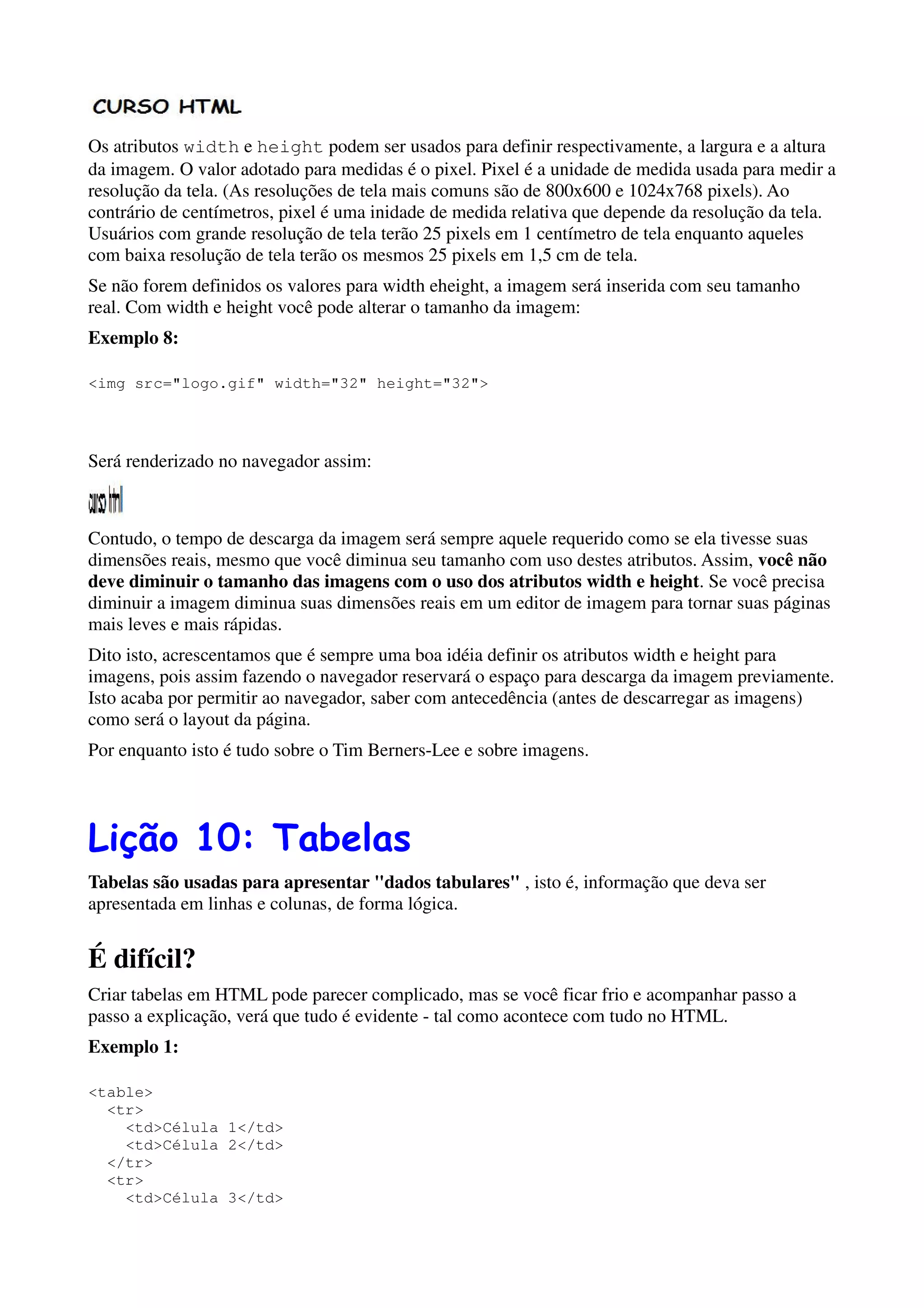 Os atributos width e height podem ser usados para definir respectivamente, a largura e a altura
da imagem. O valor adotado para medidas é o pixel. Pixel é a unidade de medida usada para medir a
resolução da tela. (As resoluções de tela mais comuns são de 800x600 e 1024x768 pixels). Ao
contrário de centímetros, pixel é uma inidade de medida relativa que depende da resolução da tela.
Usuários com grande resolução de tela terão 25 pixels em 1 centímetro de tela enquanto aqueles
com baixa resolução de tela terão os mesmos 25 pixels em 1,5 cm de tela.
Se não forem definidos os valores para width eheight, a imagem será inserida com seu tamanho
real. Com width e height você pode alterar o tamanho da imagem:
Exemplo 8:

<img src="logo.gif" width="32" height="32">




Será renderizado no navegador assim:



Contudo, o tempo de descarga da imagem será sempre aquele requerido como se ela tivesse suas
dimensões reais, mesmo que você diminua seu tamanho com uso destes atributos. Assim, você não
deve diminuir o tamanho das imagens com o uso dos atributos width e height. Se você precisa
diminuir a imagem diminua suas dimensões reais em um editor de imagem para tornar suas páginas
mais leves e mais rápidas.
Dito isto, acrescentamos que é sempre uma boa idéia definir os atributos width e height para
imagens, pois assim fazendo o navegador reservará o espaço para descarga da imagem previamente.
Isto acaba por permitir ao navegador, saber com antecedência (antes de descarregar as imagens)
como será o layout da página.
Por enquanto isto é tudo sobre o Tim Berners-Lee e sobre imagens.




Lição 10: Tabelas
Tabelas são usadas para apresentar "dados tabulares" , isto é, informação que deva ser
apresentada em linhas e colunas, de forma lógica.


É difícil?
Criar tabelas em HTML pode parecer complicado, mas se você ficar frio e acompanhar passo a
passo a explicação, verá que tudo é evidente - tal como acontece com tudo no HTML.
Exemplo 1:

<table>
  <tr>
    <td>Célula 1</td>
    <td>Célula 2</td>
  </tr>
  <tr>
    <td>Célula 3</td>
 