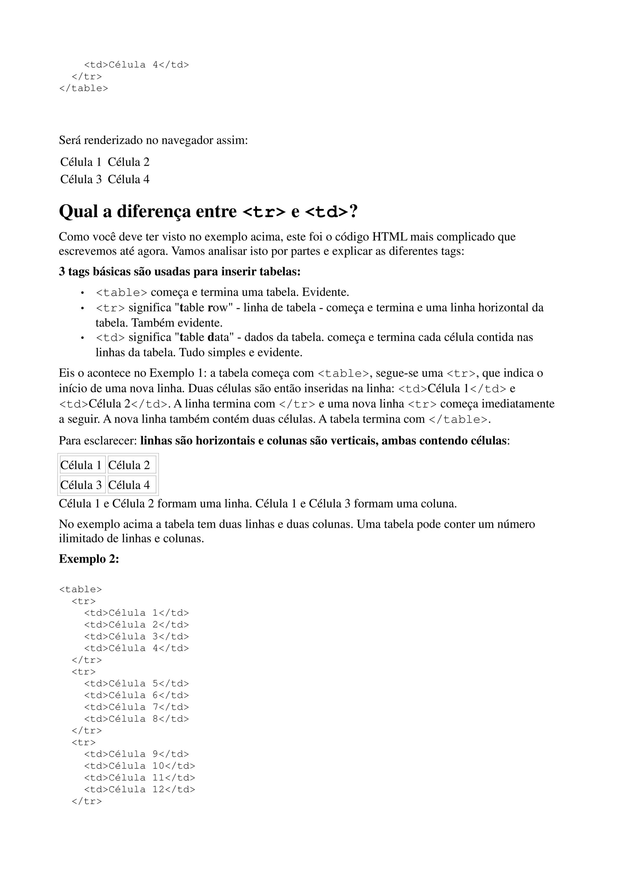 <td>Célula 4</td>
  </tr>
</table>




Será renderizado no navegador assim:
Célula 1 Célula 2
Célula 3 Célula 4

Qual a diferença entre <tr> e <td>?
Como você deve ter visto no exemplo acima, este foi o código HTML mais complicado que
escrevemos até agora. Vamos analisar isto por partes e explicar as diferentes tags:
3 tags básicas são usadas para inserir tabelas:
    •   <table> começa e termina uma tabela. Evidente.
    •   <tr> significa "table row" - linha de tabela - começa e termina e uma linha horizontal da
        tabela. Também evidente.
    •   <td> significa "table data" - dados da tabela. começa e termina cada célula contida nas
        linhas da tabela. Tudo simples e evidente.
Eis o acontece no Exemplo 1: a tabela começa com <table>, segue-se uma <tr>, que indica o
início de uma nova linha. Duas células são então inseridas na linha: <td>Célula 1</td> e
<td>Célula 2</td>. A linha termina com </tr> e uma nova linha <tr> começa imediatamente
a seguir. A nova linha também contém duas células. A tabela termina com </table>.
Para esclarecer: linhas são horizontais e colunas são verticais, ambas contendo células:
Célula 1 Célula 2
Célula 3 Célula 4
Célula 1 e Célula 2 formam uma linha. Célula 1 e Célula 3 formam uma coluna.
No exemplo acima a tabela tem duas linhas e duas colunas. Uma tabela pode conter um número
ilimitado de linhas e colunas.
Exemplo 2:

<table>
  <tr>
    <td>Célula      1</td>
    <td>Célula      2</td>
    <td>Célula      3</td>
    <td>Célula      4</td>
  </tr>
  <tr>
    <td>Célula      5</td>
    <td>Célula      6</td>
    <td>Célula      7</td>
    <td>Célula      8</td>
  </tr>
  <tr>
    <td>Célula      9</td>
    <td>Célula      10</td>
    <td>Célula      11</td>
    <td>Célula      12</td>
  </tr>
 