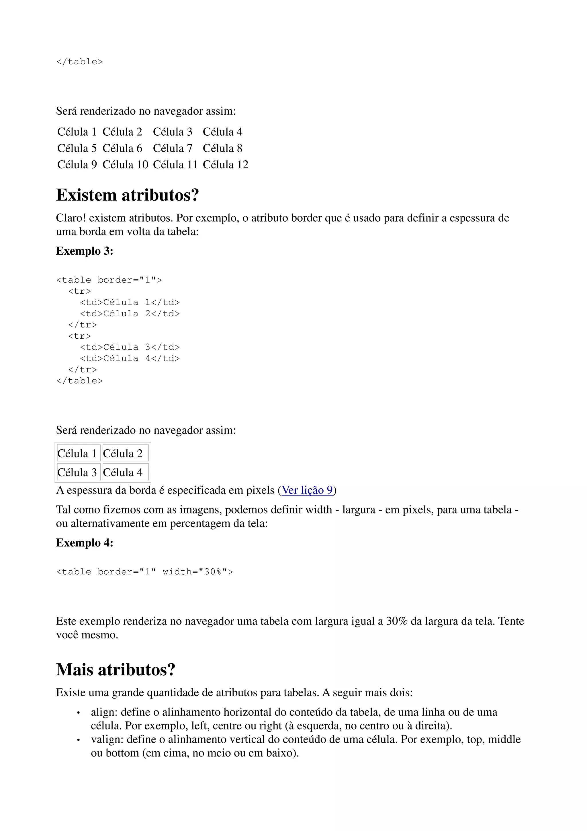 </table>




Será renderizado no navegador assim:
Célula 1 Célula 2 Célula 3 Célula 4
Célula 5 Célula 6 Célula 7 Célula 8
Célula 9 Célula 10 Célula 11 Célula 12

Existem atributos?
Claro! existem atributos. Por exemplo, o atributo border que é usado para definir a espessura de
uma borda em volta da tabela:
Exemplo 3:

<table border="1">
  <tr>
    <td>Célula 1</td>
    <td>Célula 2</td>
  </tr>
  <tr>
    <td>Célula 3</td>
    <td>Célula 4</td>
  </tr>
</table>




Será renderizado no navegador assim:
Célula 1 Célula 2
Célula 3 Célula 4
A espessura da borda é especificada em pixels (Ver lição 9)
Tal como fizemos com as imagens, podemos definir width - largura - em pixels, para uma tabela -
ou alternativamente em percentagem da tela:
Exemplo 4:

<table border="1" width="30%">




Este exemplo renderiza no navegador uma tabela com largura igual a 30% da largura da tela. Tente
você mesmo.


Mais atributos?
Existe uma grande quantidade de atributos para tabelas. A seguir mais dois:
    •   align: define o alinhamento horizontal do conteúdo da tabela, de uma linha ou de uma
        célula. Por exemplo, left, centre ou right (à esquerda, no centro ou à direita).
    •   valign: define o alinhamento vertical do conteúdo de uma célula. Por exemplo, top, middle
        ou bottom (em cima, no meio ou em baixo).
 
