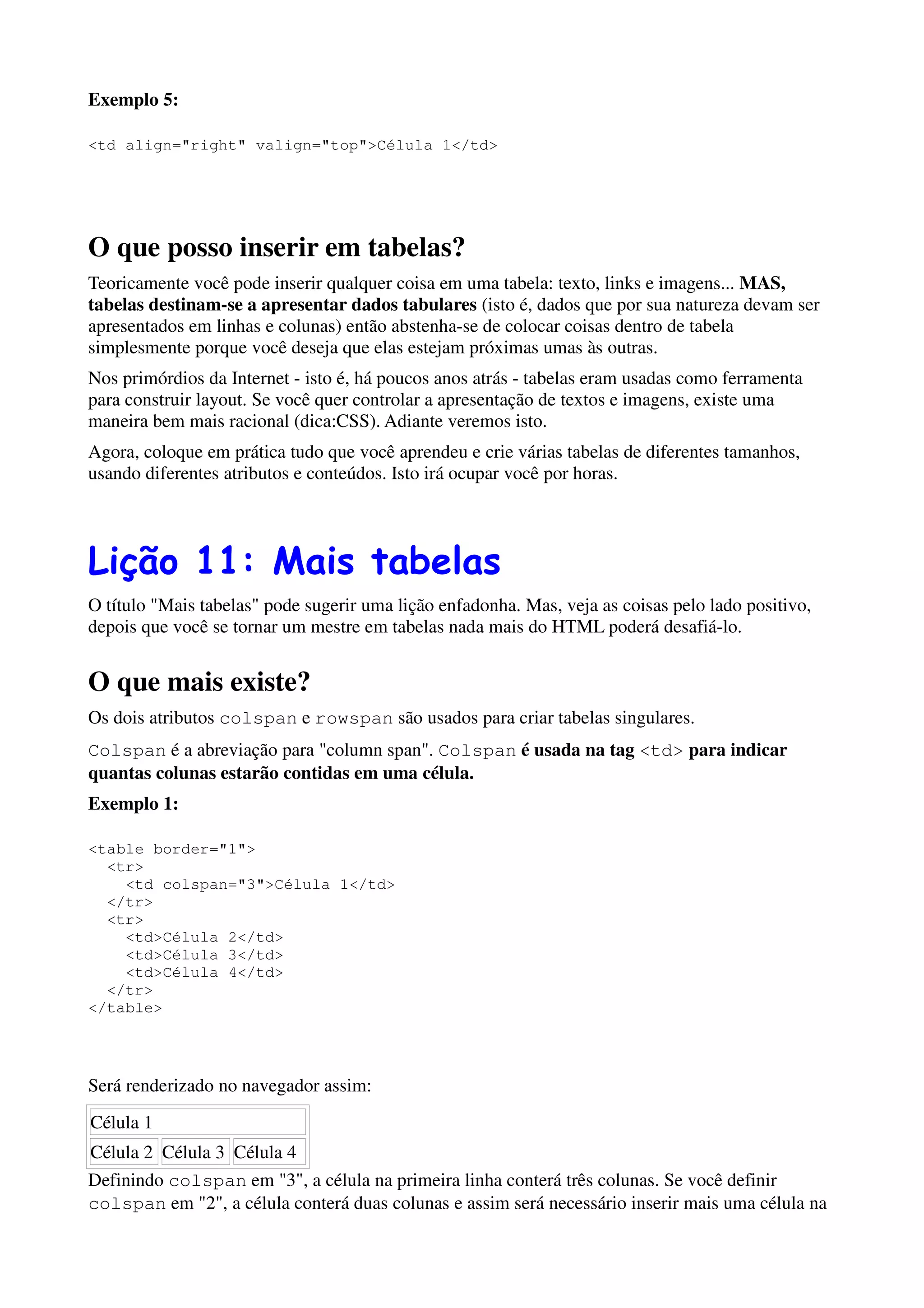 Exemplo 5:

<td align="right" valign="top">Célula 1</td>




O que posso inserir em tabelas?
Teoricamente você pode inserir qualquer coisa em uma tabela: texto, links e imagens... MAS,
tabelas destinam-se a apresentar dados tabulares (isto é, dados que por sua natureza devam ser
apresentados em linhas e colunas) então abstenha-se de colocar coisas dentro de tabela
simplesmente porque você deseja que elas estejam próximas umas às outras.
Nos primórdios da Internet - isto é, há poucos anos atrás - tabelas eram usadas como ferramenta
para construir layout. Se você quer controlar a apresentação de textos e imagens, existe uma
maneira bem mais racional (dica:CSS). Adiante veremos isto.
Agora, coloque em prática tudo que você aprendeu e crie várias tabelas de diferentes tamanhos,
usando diferentes atributos e conteúdos. Isto irá ocupar você por horas.




Lição 11: Mais tabelas
O título "Mais tabelas" pode sugerir uma lição enfadonha. Mas, veja as coisas pelo lado positivo,
depois que você se tornar um mestre em tabelas nada mais do HTML poderá desafiá-lo.


O que mais existe?
Os dois atributos colspan e rowspan são usados para criar tabelas singulares.
Colspan é a abreviação para "column span". Colspan é usada na tag <td> para indicar
quantas colunas estarão contidas em uma célula.
Exemplo 1:

<table border="1">
  <tr>
    <td colspan="3">Célula 1</td>
  </tr>
  <tr>
    <td>Célula 2</td>
    <td>Célula 3</td>
    <td>Célula 4</td>
  </tr>
</table>




Será renderizado no navegador assim:
Célula 1
Célula 2 Célula 3 Célula 4
Definindo colspan em "3", a célula na primeira linha conterá três colunas. Se você definir
colspan em "2", a célula conterá duas colunas e assim será necessário inserir mais uma célula na
 