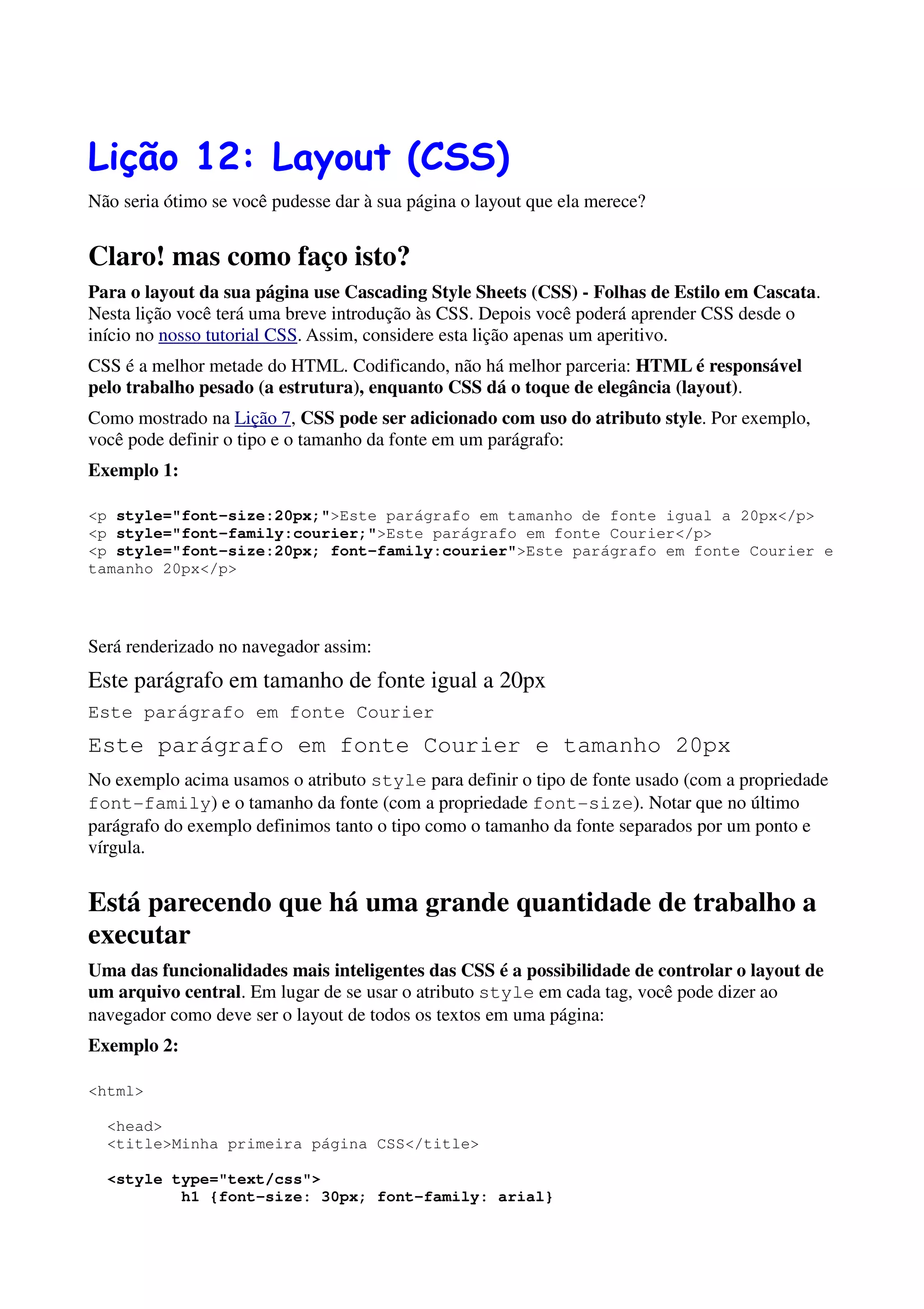Lição 12: Layout (CSS)
Não seria ótimo se você pudesse dar à sua página o layout que ela merece?


Claro! mas como faço isto?
Para o layout da sua página use Cascading Style Sheets (CSS) - Folhas de Estilo em Cascata.
Nesta lição você terá uma breve introdução às CSS. Depois você poderá aprender CSS desde o
início no nosso tutorial CSS. Assim, considere esta lição apenas um aperitivo.
CSS é a melhor metade do HTML. Codificando, não há melhor parceria: HTML é responsável
pelo trabalho pesado (a estrutura), enquanto CSS dá o toque de elegância (layout).
Como mostrado na Lição 7, CSS pode ser adicionado com uso do atributo style. Por exemplo,
você pode definir o tipo e o tamanho da fonte em um parágrafo:
Exemplo 1:

<p style="font-size:20px;">Este parágrafo em tamanho de fonte igual a 20px</p>
<p style="font-family:courier;">Este parágrafo em fonte Courier</p>
<p style="font-size:20px; font-family:courier">Este parágrafo em fonte Courier e
tamanho 20px</p>




Será renderizado no navegador assim:
Este parágrafo em tamanho de fonte igual a 20px
Este parágrafo em fonte Courier
Este parágrafo em fonte Courier e tamanho 20px
No exemplo acima usamos o atributo style para definir o tipo de fonte usado (com a propriedade
font-family) e o tamanho da fonte (com a propriedade font-size). Notar que no último
parágrafo do exemplo definimos tanto o tipo como o tamanho da fonte separados por um ponto e
vírgula.


Está parecendo que há uma grande quantidade de trabalho a
executar
Uma das funcionalidades mais inteligentes das CSS é a possibilidade de controlar o layout de
um arquivo central. Em lugar de se usar o atributo style em cada tag, você pode dizer ao
navegador como deve ser o layout de todos os textos em uma página:
Exemplo 2:

<html>

  <head>
  <title>Minha primeira página CSS</title>

  <style type="text/css">
          h1 {font-size: 30px; font-family: arial}
 