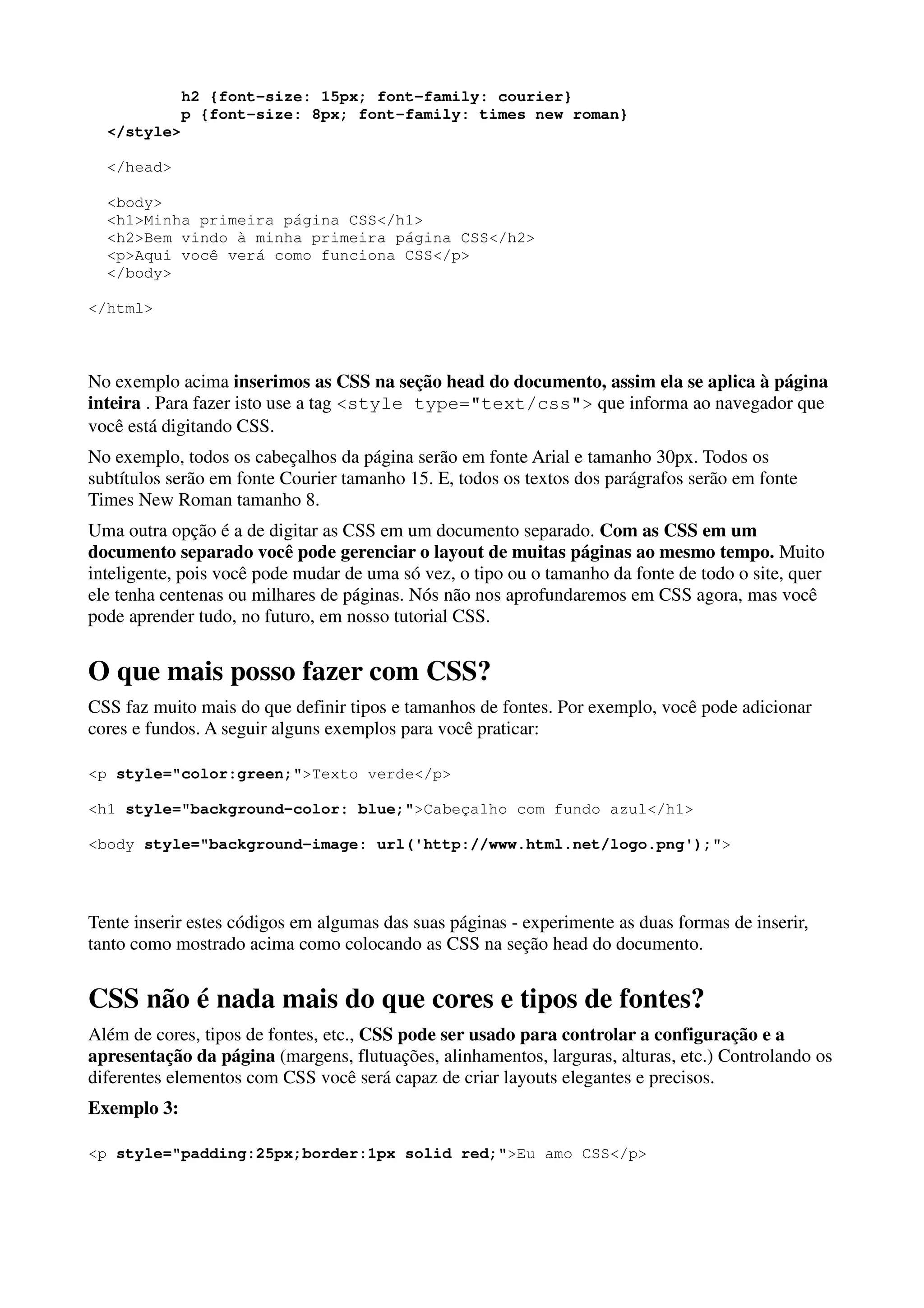 h2 {font-size: 15px; font-family: courier}
             p {font-size: 8px; font-family: times new roman}
  </style>

  </head>

  <body>
  <h1>Minha primeira página CSS</h1>
  <h2>Bem vindo à minha primeira página CSS</h2>
  <p>Aqui você verá como funciona CSS</p>
  </body>

</html>



No exemplo acima inserimos as CSS na seção head do documento, assim ela se aplica à página
inteira . Para fazer isto use a tag <style type="text/css"> que informa ao navegador que
você está digitando CSS.
No exemplo, todos os cabeçalhos da página serão em fonte Arial e tamanho 30px. Todos os
subtítulos serão em fonte Courier tamanho 15. E, todos os textos dos parágrafos serão em fonte
Times New Roman tamanho 8.
Uma outra opção é a de digitar as CSS em um documento separado. Com as CSS em um
documento separado você pode gerenciar o layout de muitas páginas ao mesmo tempo. Muito
inteligente, pois você pode mudar de uma só vez, o tipo ou o tamanho da fonte de todo o site, quer
ele tenha centenas ou milhares de páginas. Nós não nos aprofundaremos em CSS agora, mas você
pode aprender tudo, no futuro, em nosso tutorial CSS.


O que mais posso fazer com CSS?
CSS faz muito mais do que definir tipos e tamanhos de fontes. Por exemplo, você pode adicionar
cores e fundos. A seguir alguns exemplos para você praticar:

<p style="color:green;">Texto verde</p>

<h1 style="background-color: blue;">Cabeçalho com fundo azul</h1>

<body style="background-image: url('http://www.html.net/logo.png');">




Tente inserir estes códigos em algumas das suas páginas - experimente as duas formas de inserir,
tanto como mostrado acima como colocando as CSS na seção head do documento.


CSS não é nada mais do que cores e tipos de fontes?
Além de cores, tipos de fontes, etc., CSS pode ser usado para controlar a configuração e a
apresentação da página (margens, flutuações, alinhamentos, larguras, alturas, etc.) Controlando os
diferentes elementos com CSS você será capaz de criar layouts elegantes e precisos.
Exemplo 3:

<p style="padding:25px;border:1px solid red;">Eu amo CSS</p>
 