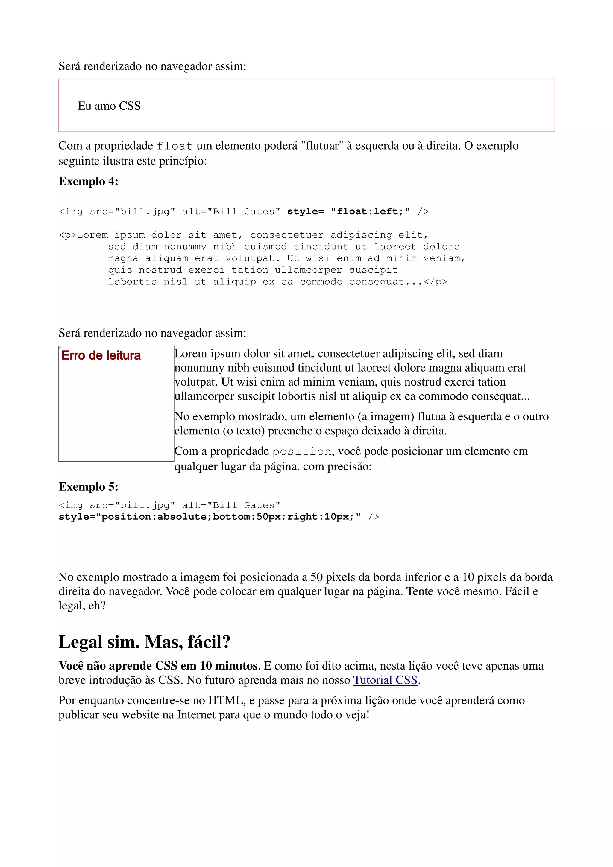 Será renderizado no navegador assim:


   Eu amo CSS


Com a propriedade float um elemento poderá "flutuar" à esquerda ou à direita. O exemplo
seguinte ilustra este princípio:
Exemplo 4:

<img src="bill.jpg" alt="Bill Gates" style= "float:left;" />

<p>Lorem ipsum dolor sit amet, consectetuer adipiscing elit,
        sed diam nonummy nibh euismod tincidunt ut laoreet dolore
        magna aliquam erat volutpat. Ut wisi enim ad minim veniam,
        quis nostrud exerci tation ullamcorper suscipit
        lobortis nisl ut aliquip ex ea commodo consequat...</p>




Será renderizado no navegador assim:
Erro de leitura       Lorem ipsum dolor sit amet, consectetuer adipiscing elit, sed diam
                      nonummy nibh euismod tincidunt ut laoreet dolore magna aliquam erat
                      volutpat. Ut wisi enim ad minim veniam, quis nostrud exerci tation
                      ullamcorper suscipit lobortis nisl ut aliquip ex ea commodo consequat...
                      No exemplo mostrado, um elemento (a imagem) flutua à esquerda e o outro
                      elemento (o texto) preenche o espaço deixado à direita.
                      Com a propriedade position, você pode posicionar um elemento em
                      qualquer lugar da página, com precisão:
Exemplo 5:
<img src="bill.jpg" alt="Bill Gates"
style="position:absolute;bottom:50px;right:10px;" />




No exemplo mostrado a imagem foi posicionada a 50 pixels da borda inferior e a 10 pixels da borda
direita do navegador. Você pode colocar em qualquer lugar na página. Tente você mesmo. Fácil e
legal, eh?


Legal sim. Mas, fácil?
Você não aprende CSS em 10 minutos. E como foi dito acima, nesta lição você teve apenas uma
breve introdução às CSS. No futuro aprenda mais no nosso Tutorial CSS.
Por enquanto concentre-se no HTML, e passe para a próxima lição onde você aprenderá como
publicar seu website na Internet para que o mundo todo o veja!
 