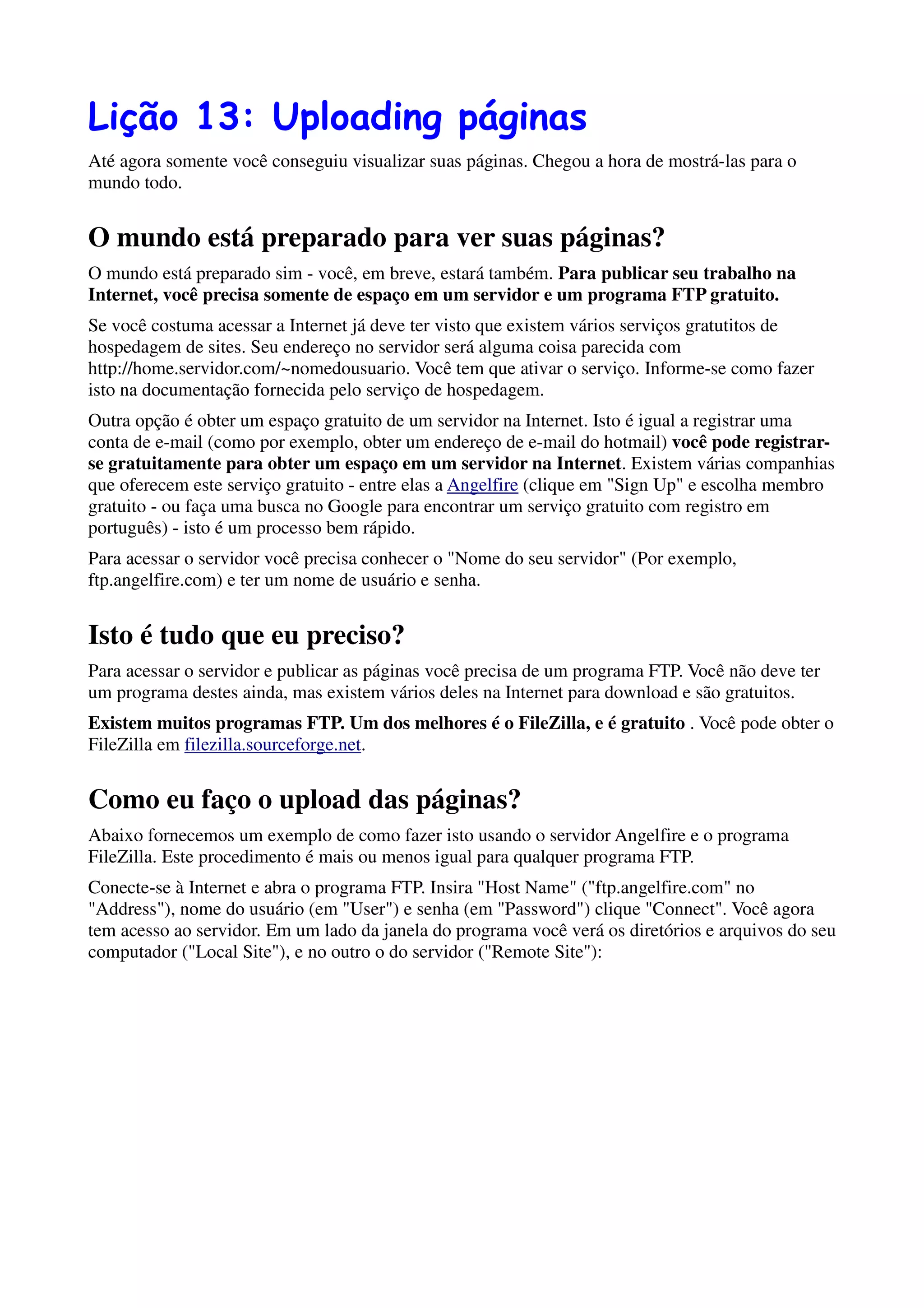 Lição 13: Uploading páginas
Até agora somente você conseguiu visualizar suas páginas. Chegou a hora de mostrá-las para o
mundo todo.


O mundo está preparado para ver suas páginas?
O mundo está preparado sim - você, em breve, estará também. Para publicar seu trabalho na
Internet, você precisa somente de espaço em um servidor e um programa FTP gratuito.
Se você costuma acessar a Internet já deve ter visto que existem vários serviços gratutitos de
hospedagem de sites. Seu endereço no servidor será alguma coisa parecida com
http://home.servidor.com/~nomedousuario. Você tem que ativar o serviço. Informe-se como fazer
isto na documentação fornecida pelo serviço de hospedagem.
Outra opção é obter um espaço gratuito de um servidor na Internet. Isto é igual a registrar uma
conta de e-mail (como por exemplo, obter um endereço de e-mail do hotmail) você pode registrar-
se gratuitamente para obter um espaço em um servidor na Internet. Existem várias companhias
que oferecem este serviço gratuito - entre elas a Angelfire (clique em "Sign Up" e escolha membro
gratuito - ou faça uma busca no Google para encontrar um serviço gratuito com registro em
português) - isto é um processo bem rápido.
Para acessar o servidor você precisa conhecer o "Nome do seu servidor" (Por exemplo,
ftp.angelfire.com) e ter um nome de usuário e senha.


Isto é tudo que eu preciso?
Para acessar o servidor e publicar as páginas você precisa de um programa FTP. Você não deve ter
um programa destes ainda, mas existem vários deles na Internet para download e são gratuitos.
Existem muitos programas FTP. Um dos melhores é o FileZilla, e é gratuito . Você pode obter o
FileZilla em filezilla.sourceforge.net.


Como eu faço o upload das páginas?
Abaixo fornecemos um exemplo de como fazer isto usando o servidor Angelfire e o programa
FileZilla. Este procedimento é mais ou menos igual para qualquer programa FTP.
Conecte-se à Internet e abra o programa FTP. Insira "Host Name" ("ftp.angelfire.com" no
"Address"), nome do usuário (em "User") e senha (em "Password") clique "Connect". Você agora
tem acesso ao servidor. Em um lado da janela do programa você verá os diretórios e arquivos do seu
computador ("Local Site"), e no outro o do servidor ("Remote Site"):
 