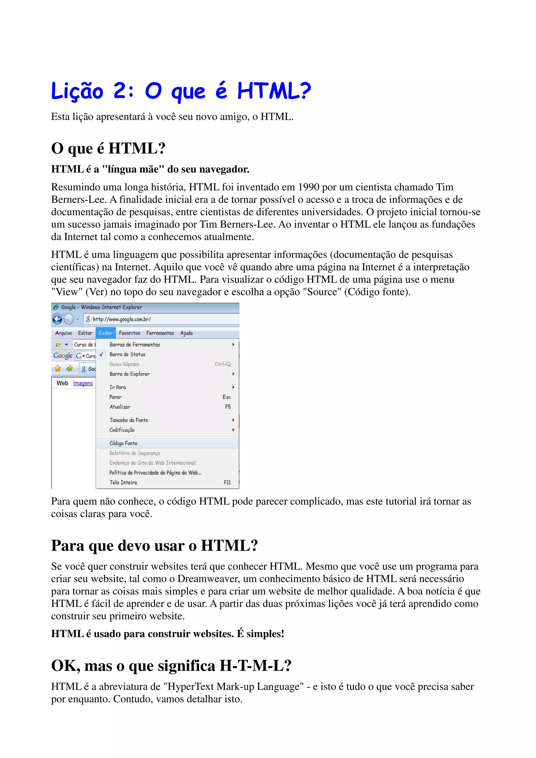 Lição 2: O que é HTML?
Esta lição apresentará à você seu novo amigo, o HTML.


O que é HTML?
HTML é a "língua mãe" do seu navegador.
Resumindo uma longa história, HTML foi inventado em 1990 por um cientista chamado Tim
Berners-Lee. A finalidade inicial era a de tornar possível o acesso e a troca de informações e de
documentação de pesquisas, entre cientistas de diferentes universidades. O projeto inicial tornou-se
um sucesso jamais imaginado por Tim Berners-Lee. Ao inventar o HTML ele lançou as fundações
da Internet tal como a conhecemos atualmente.
HTML é uma linguagem que possibilita apresentar informações (documentação de pesquisas
científicas) na Internet. Aquilo que você vê quando abre uma página na Internet é a interpretação
que seu navegador faz do HTML. Para visualizar o código HTML de uma página use o menu
"View" (Ver) no topo do seu navegador e escolha a opção "Source" (Código fonte).




Para quem não conhece, o código HTML pode parecer complicado, mas este tutorial irá tornar as
coisas claras para você.


Para que devo usar o HTML?
Se você quer construir websites terá que conhecer HTML. Mesmo que você use um programa para
criar seu website, tal como o Dreamweaver, um conhecimento básico de HTML será necessário
para tornar as coisas mais simples e para criar um website de melhor qualidade. A boa notícia é que
HTML é fácil de aprender e de usar. A partir das duas próximas lições você já terá aprendido como
construir seu primeiro website.
HTML é usado para construir websites. É simples!


OK, mas o que significa H-T-M-L?
HTML é a abreviatura de "HyperText Mark-up Language" - e isto é tudo o que você precisa saber
por enquanto. Contudo, vamos detalhar isto.
 
