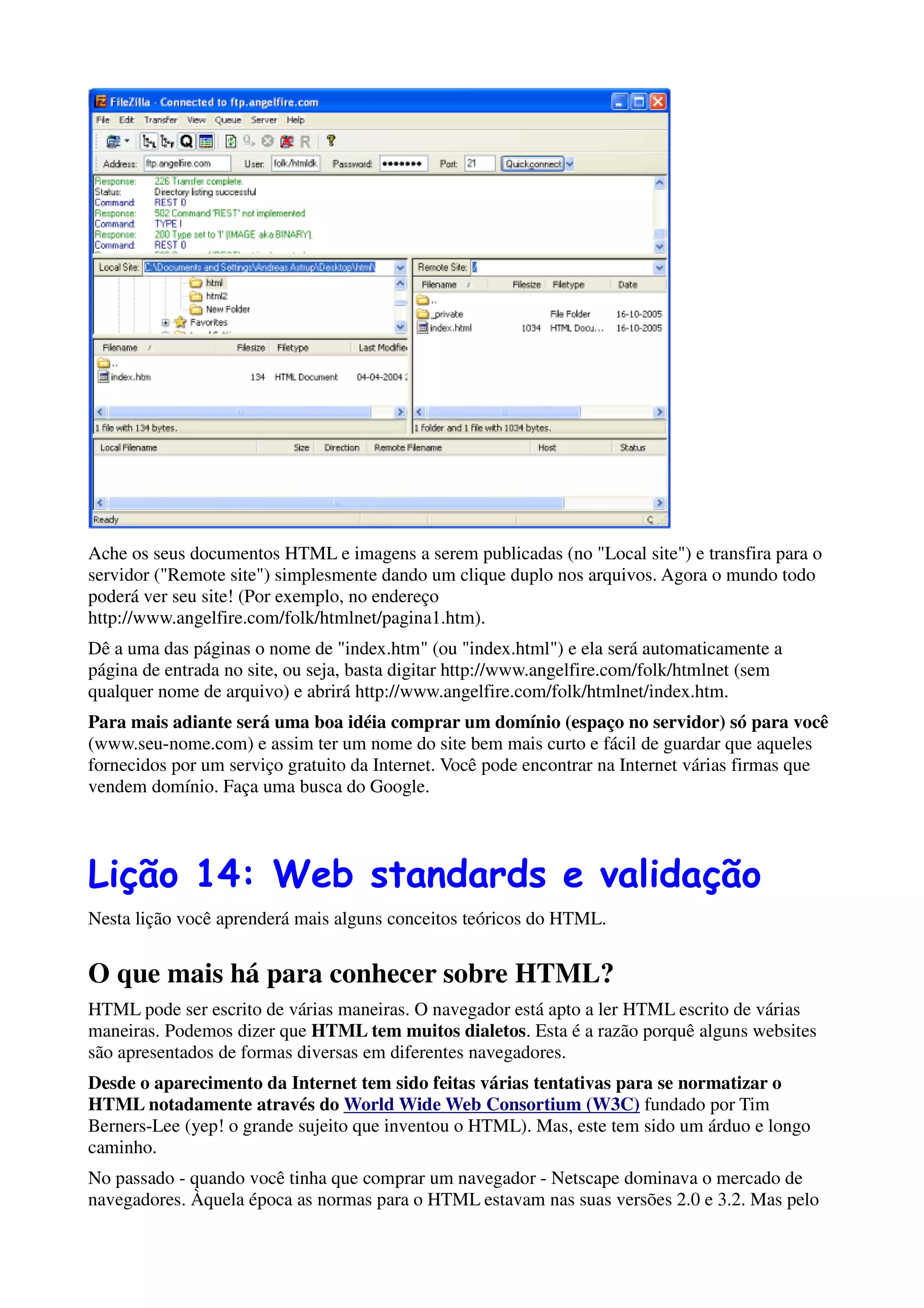 Ache os seus documentos HTML e imagens a serem publicadas (no "Local site") e transfira para o
servidor ("Remote site") simplesmente dando um clique duplo nos arquivos. Agora o mundo todo
poderá ver seu site! (Por exemplo, no endereço
http://www.angelfire.com/folk/htmlnet/pagina1.htm).
Dê a uma das páginas o nome de "index.htm" (ou "index.html") e ela será automaticamente a
página de entrada no site, ou seja, basta digitar http://www.angelfire.com/folk/htmlnet (sem
qualquer nome de arquivo) e abrirá http://www.angelfire.com/folk/htmlnet/index.htm.
Para mais adiante será uma boa idéia comprar um domínio (espaço no servidor) só para você
(www.seu-nome.com) e assim ter um nome do site bem mais curto e fácil de guardar que aqueles
fornecidos por um serviço gratuito da Internet. Você pode encontrar na Internet várias firmas que
vendem domínio. Faça uma busca do Google.




Lição 14: Web standards e validação
Nesta lição você aprenderá mais alguns conceitos teóricos do HTML.


O que mais há para conhecer sobre HTML?
HTML pode ser escrito de várias maneiras. O navegador está apto a ler HTML escrito de várias
maneiras. Podemos dizer que HTML tem muitos dialetos. Esta é a razão porquê alguns websites
são apresentados de formas diversas em diferentes navegadores.
Desde o aparecimento da Internet tem sido feitas várias tentativas para se normatizar o
HTML notadamente através do World Wide Web Consortium (W3C) fundado por Tim
Berners-Lee (yep! o grande sujeito que inventou o HTML). Mas, este tem sido um árduo e longo
caminho.
No passado - quando você tinha que comprar um navegador - Netscape dominava o mercado de
navegadores. Àquela época as normas para o HTML estavam nas suas versões 2.0 e 3.2. Mas pelo
 