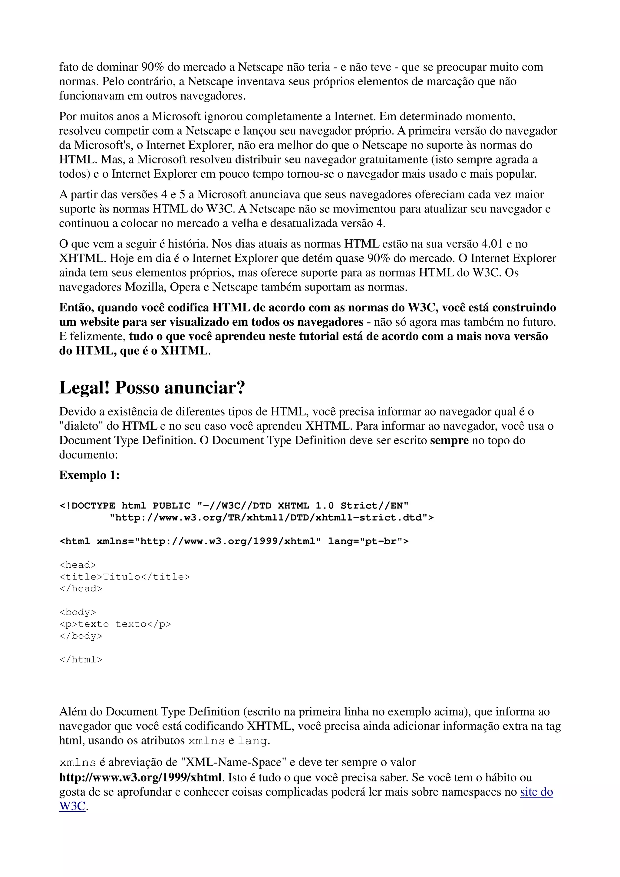 fato de dominar 90% do mercado a Netscape não teria - e não teve - que se preocupar muito com
normas. Pelo contrário, a Netscape inventava seus próprios elementos de marcação que não
funcionavam em outros navegadores.
Por muitos anos a Microsoft ignorou completamente a Internet. Em determinado momento,
resolveu competir com a Netscape e lançou seu navegador próprio. A primeira versão do navegador
da Microsoft's, o Internet Explorer, não era melhor do que o Netscape no suporte às normas do
HTML. Mas, a Microsoft resolveu distribuir seu navegador gratuitamente (isto sempre agrada a
todos) e o Internet Explorer em pouco tempo tornou-se o navegador mais usado e mais popular.
A partir das versões 4 e 5 a Microsoft anunciava que seus navegadores ofereciam cada vez maior
suporte às normas HTML do W3C. A Netscape não se movimentou para atualizar seu navegador e
continuou a colocar no mercado a velha e desatualizada versão 4.
O que vem a seguir é história. Nos dias atuais as normas HTML estão na sua versão 4.01 e no
XHTML. Hoje em dia é o Internet Explorer que detém quase 90% do mercado. O Internet Explorer
ainda tem seus elementos próprios, mas oferece suporte para as normas HTML do W3C. Os
navegadores Mozilla, Opera e Netscape também suportam as normas.
Então, quando você codifica HTML de acordo com as normas do W3C, você está construindo
um website para ser visualizado em todos os navegadores - não só agora mas também no futuro.
E felizmente, tudo o que você aprendeu neste tutorial está de acordo com a mais nova versão
do HTML, que é o XHTML.


Legal! Posso anunciar?
Devido a existência de diferentes tipos de HTML, você precisa informar ao navegador qual é o
"dialeto" do HTML e no seu caso você aprendeu XHTML. Para informar ao navegador, você usa o
Document Type Definition. O Document Type Definition deve ser escrito sempre no topo do
documento:
Exemplo 1:

<!DOCTYPE html PUBLIC "-//W3C//DTD XHTML 1.0 Strict//EN"
        "http://www.w3.org/TR/xhtml1/DTD/xhtml1-strict.dtd">

<html xmlns="http://www.w3.org/1999/xhtml" lang="pt-br">

<head>
<title>Título</title>
</head>

<body>
<p>texto texto</p>
</body>

</html>




Além do Document Type Definition (escrito na primeira linha no exemplo acima), que informa ao
navegador que você está codificando XHTML, você precisa ainda adicionar informação extra na tag
html, usando os atributos xmlns e lang.
xmlns é abreviação de "XML-Name-Space" e deve ter sempre o valor
http://www.w3.org/1999/xhtml. Isto é tudo o que você precisa saber. Se você tem o hábito ou
gosta de se aprofundar e conhecer coisas complicadas poderá ler mais sobre namespaces no site do
W3C.
 