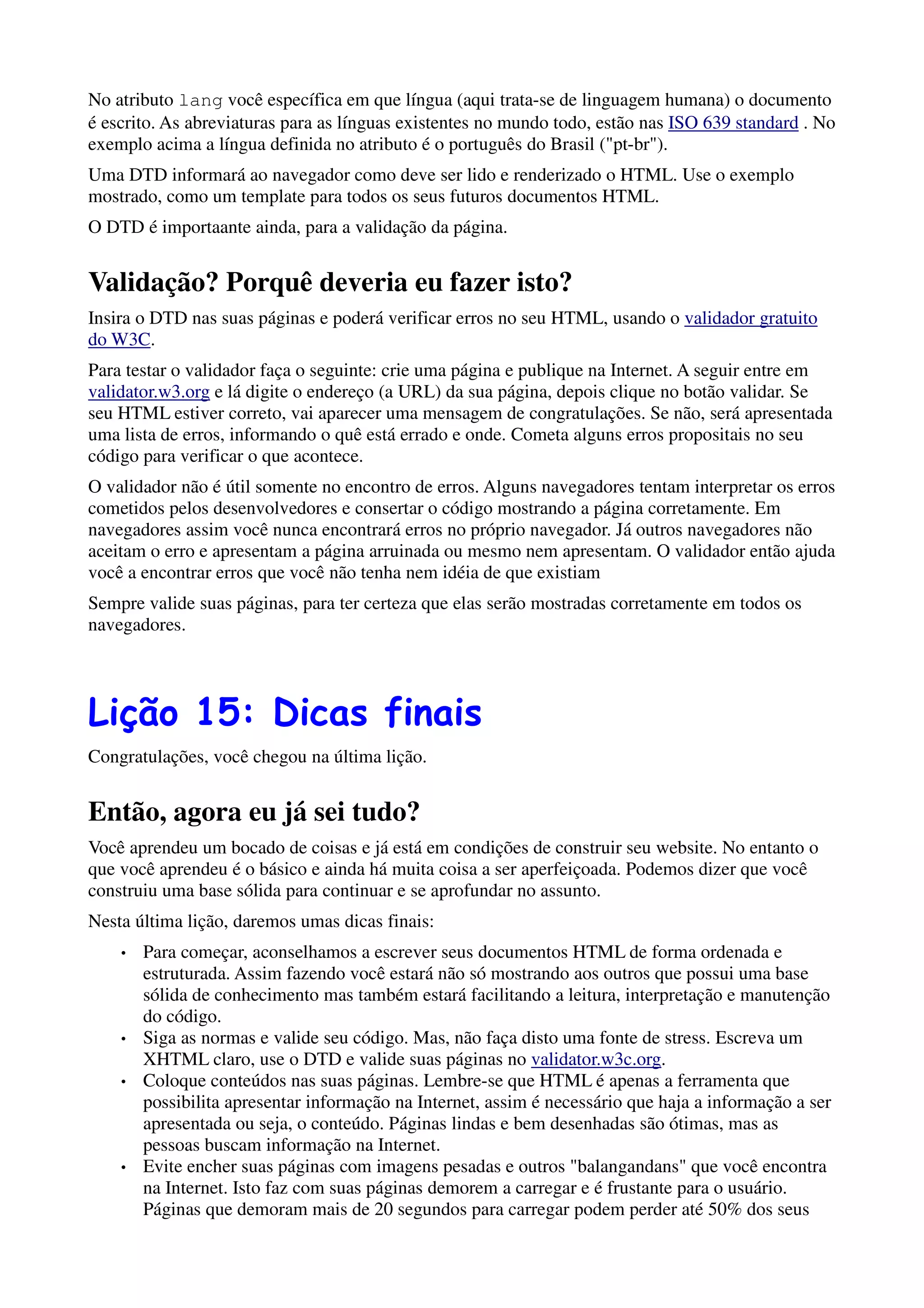 No atributo lang você específica em que língua (aqui trata-se de linguagem humana) o documento
é escrito. As abreviaturas para as línguas existentes no mundo todo, estão nas ISO 639 standard . No
exemplo acima a língua definida no atributo é o português do Brasil ("pt-br").
Uma DTD informará ao navegador como deve ser lido e renderizado o HTML. Use o exemplo
mostrado, como um template para todos os seus futuros documentos HTML.
O DTD é importaante ainda, para a validação da página.


Validação? Porquê deveria eu fazer isto?
Insira o DTD nas suas páginas e poderá verificar erros no seu HTML, usando o validador gratuito
do W3C.
Para testar o validador faça o seguinte: crie uma página e publique na Internet. A seguir entre em
validator.w3.org e lá digite o endereço (a URL) da sua página, depois clique no botão validar. Se
seu HTML estiver correto, vai aparecer uma mensagem de congratulações. Se não, será apresentada
uma lista de erros, informando o quê está errado e onde. Cometa alguns erros propositais no seu
código para verificar o que acontece.
O validador não é útil somente no encontro de erros. Alguns navegadores tentam interpretar os erros
cometidos pelos desenvolvedores e consertar o código mostrando a página corretamente. Em
navegadores assim você nunca encontrará erros no próprio navegador. Já outros navegadores não
aceitam o erro e apresentam a página arruinada ou mesmo nem apresentam. O validador então ajuda
você a encontrar erros que você não tenha nem idéia de que existiam
Sempre valide suas páginas, para ter certeza que elas serão mostradas corretamente em todos os
navegadores.




Lição 15: Dicas finais
Congratulações, você chegou na última lição.


Então, agora eu já sei tudo?
Você aprendeu um bocado de coisas e já está em condições de construir seu website. No entanto o
que você aprendeu é o básico e ainda há muita coisa a ser aperfeiçoada. Podemos dizer que você
construiu uma base sólida para continuar e se aprofundar no assunto.
Nesta última lição, daremos umas dicas finais:
    •   Para começar, aconselhamos a escrever seus documentos HTML de forma ordenada e
        estruturada. Assim fazendo você estará não só mostrando aos outros que possui uma base
        sólida de conhecimento mas também estará facilitando a leitura, interpretação e manutenção
        do código.
    •   Siga as normas e valide seu código. Mas, não faça disto uma fonte de stress. Escreva um
        XHTML claro, use o DTD e valide suas páginas no validator.w3c.org.
    •   Coloque conteúdos nas suas páginas. Lembre-se que HTML é apenas a ferramenta que
        possibilita apresentar informação na Internet, assim é necessário que haja a informação a ser
        apresentada ou seja, o conteúdo. Páginas lindas e bem desenhadas são ótimas, mas as
        pessoas buscam informação na Internet.
    •   Evite encher suas páginas com imagens pesadas e outros "balangandans" que você encontra
        na Internet. Isto faz com suas páginas demorem a carregar e é frustante para o usuário.
        Páginas que demoram mais de 20 segundos para carregar podem perder até 50% dos seus
 