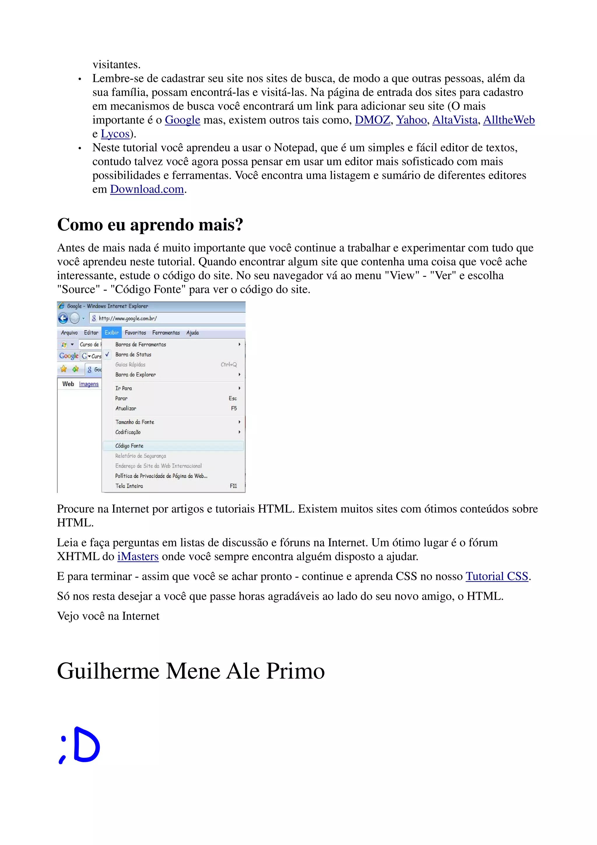 visitantes.
    •   Lembre-se de cadastrar seu site nos sites de busca, de modo a que outras pessoas, além da
        sua família, possam encontrá-las e visitá-las. Na página de entrada dos sites para cadastro
        em mecanismos de busca você encontrará um link para adicionar seu site (O mais
        importante é o Google mas, existem outros tais como, DMOZ, Yahoo, AltaVista, AlltheWeb
        e Lycos).
    •   Neste tutorial você aprendeu a usar o Notepad, que é um simples e fácil editor de textos,
        contudo talvez você agora possa pensar em usar um editor mais sofisticado com mais
        possibilidades e ferramentas. Você encontra uma listagem e sumário de diferentes editores
        em Download.com.


Como eu aprendo mais?
Antes de mais nada é muito importante que você continue a trabalhar e experimentar com tudo que
você aprendeu neste tutorial. Quando encontrar algum site que contenha uma coisa que você ache
interessante, estude o código do site. No seu navegador vá ao menu "View" - "Ver" e escolha
"Source" - "Código Fonte" para ver o código do site.




Procure na Internet por artigos e tutoriais HTML. Existem muitos sites com ótimos conteúdos sobre
HTML.
Leia e faça perguntas em listas de discussão e fóruns na Internet. Um ótimo lugar é o fórum
XHTML do iMasters onde você sempre encontra alguém disposto a ajudar.
E para terminar - assim que você se achar pronto - continue e aprenda CSS no nosso Tutorial CSS.
Só nos resta desejar a você que passe horas agradáveis ao lado do seu novo amigo, o HTML.
Vejo você na Internet



Guilherme Mene Ale Primo


;D
 