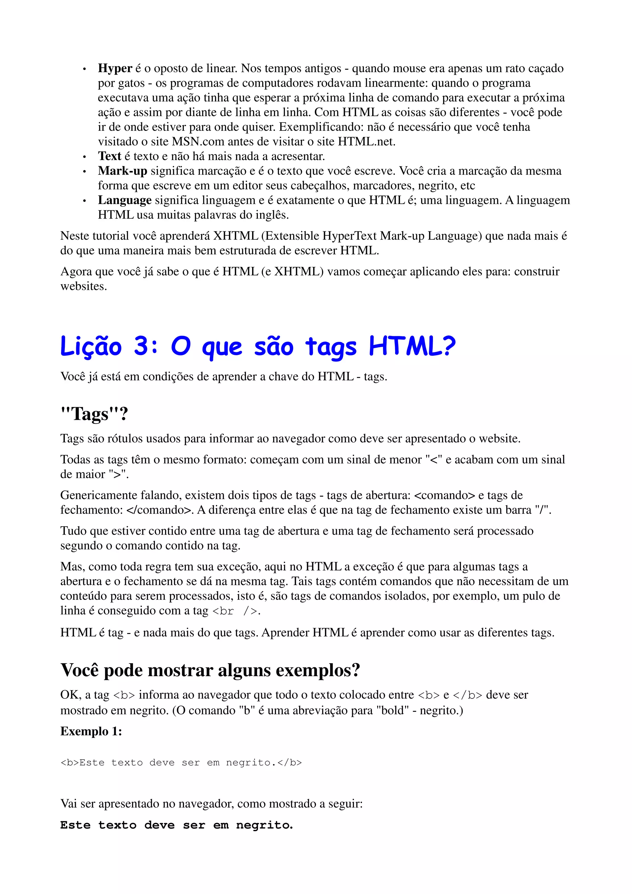 •   Hyper é o oposto de linear. Nos tempos antigos - quando mouse era apenas um rato caçado
        por gatos - os programas de computadores rodavam linearmente: quando o programa
        executava uma ação tinha que esperar a próxima linha de comando para executar a próxima
        ação e assim por diante de linha em linha. Com HTML as coisas são diferentes - você pode
        ir de onde estiver para onde quiser. Exemplificando: não é necessário que você tenha
        visitado o site MSN.com antes de visitar o site HTML.net.
    •   Text é texto e não há mais nada a acresentar.
    •   Mark-up significa marcação e é o texto que você escreve. Você cria a marcação da mesma
        forma que escreve em um editor seus cabeçalhos, marcadores, negrito, etc
    •   Language significa linguagem e é exatamente o que HTML é; uma linguagem. A linguagem
        HTML usa muitas palavras do inglês.
Neste tutorial você aprenderá XHTML (Extensible HyperText Mark-up Language) que nada mais é
do que uma maneira mais bem estruturada de escrever HTML.
Agora que você já sabe o que é HTML (e XHTML) vamos começar aplicando eles para: construir
websites.




Lição 3: O que são tags HTML?
Você já está em condições de aprender a chave do HTML - tags.


"Tags"?
Tags são rótulos usados para informar ao navegador como deve ser apresentado o website.
Todas as tags têm o mesmo formato: começam com um sinal de menor "<" e acabam com um sinal
de maior ">".
Genericamente falando, existem dois tipos de tags - tags de abertura: <comando> e tags de
fechamento: </comando>. A diferença entre elas é que na tag de fechamento existe um barra "/".
Tudo que estiver contido entre uma tag de abertura e uma tag de fechamento será processado
segundo o comando contido na tag.
Mas, como toda regra tem sua exceção, aqui no HTML a exceção é que para algumas tags a
abertura e o fechamento se dá na mesma tag. Tais tags contém comandos que não necessitam de um
conteúdo para serem processados, isto é, são tags de comandos isolados, por exemplo, um pulo de
linha é conseguido com a tag <br />.
HTML é tag - e nada mais do que tags. Aprender HTML é aprender como usar as diferentes tags.


Você pode mostrar alguns exemplos?
OK, a tag <b> informa ao navegador que todo o texto colocado entre <b> e </b> deve ser
mostrado em negrito. (O comando "b" é uma abreviação para "bold" - negrito.)
Exemplo 1:

<b>Este texto deve ser em negrito.</b>


Vai ser apresentado no navegador, como mostrado a seguir:
Este texto deve ser em negrito.
 
