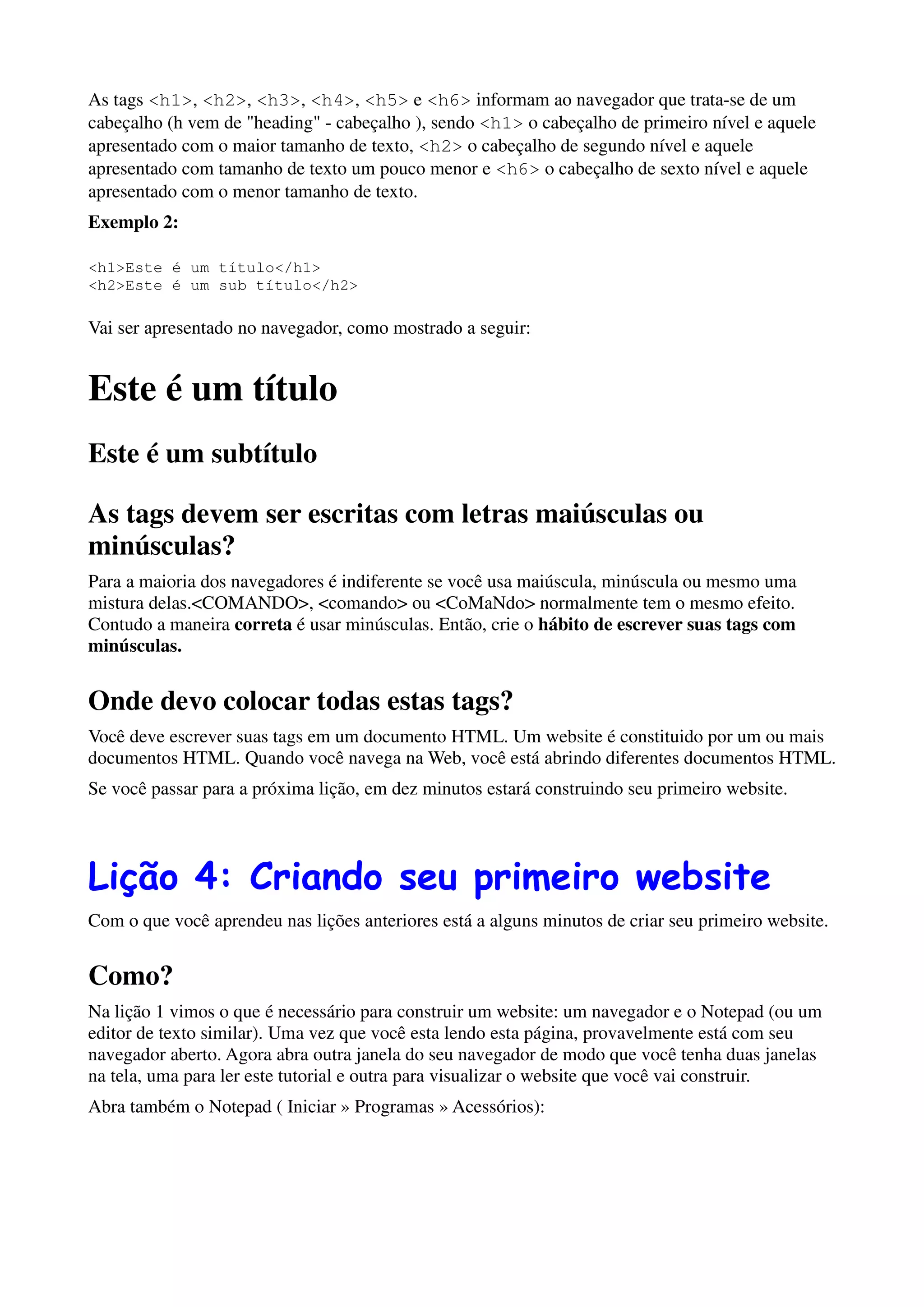As tags <h1>, <h2>, <h3>, <h4>, <h5> e <h6> informam ao navegador que trata-se de um
cabeçalho (h vem de "heading" - cabeçalho ), sendo <h1> o cabeçalho de primeiro nível e aquele
apresentado com o maior tamanho de texto, <h2> o cabeçalho de segundo nível e aquele
apresentado com tamanho de texto um pouco menor e <h6> o cabeçalho de sexto nível e aquele
apresentado com o menor tamanho de texto.
Exemplo 2:

<h1>Este é um título</h1>
<h2>Este é um sub título</h2>

Vai ser apresentado no navegador, como mostrado a seguir:


Este é um título
Este é um subtítulo

As tags devem ser escritas com letras maiúsculas ou
minúsculas?
Para a maioria dos navegadores é indiferente se você usa maiúscula, minúscula ou mesmo uma
mistura delas.<COMANDO>, <comando> ou <CoMaNdo> normalmente tem o mesmo efeito.
Contudo a maneira correta é usar minúsculas. Então, crie o hábito de escrever suas tags com
minúsculas.


Onde devo colocar todas estas tags?
Você deve escrever suas tags em um documento HTML. Um website é constituido por um ou mais
documentos HTML. Quando você navega na Web, você está abrindo diferentes documentos HTML.
Se você passar para a próxima lição, em dez minutos estará construindo seu primeiro website.




Lição 4: Criando seu primeiro website
Com o que você aprendeu nas lições anteriores está a alguns minutos de criar seu primeiro website.


Como?
Na lição 1 vimos o que é necessário para construir um website: um navegador e o Notepad (ou um
editor de texto similar). Uma vez que você esta lendo esta página, provavelmente está com seu
navegador aberto. Agora abra outra janela do seu navegador de modo que você tenha duas janelas
na tela, uma para ler este tutorial e outra para visualizar o website que você vai construir.
Abra também o Notepad ( Iniciar » Programas » Acessórios):
 