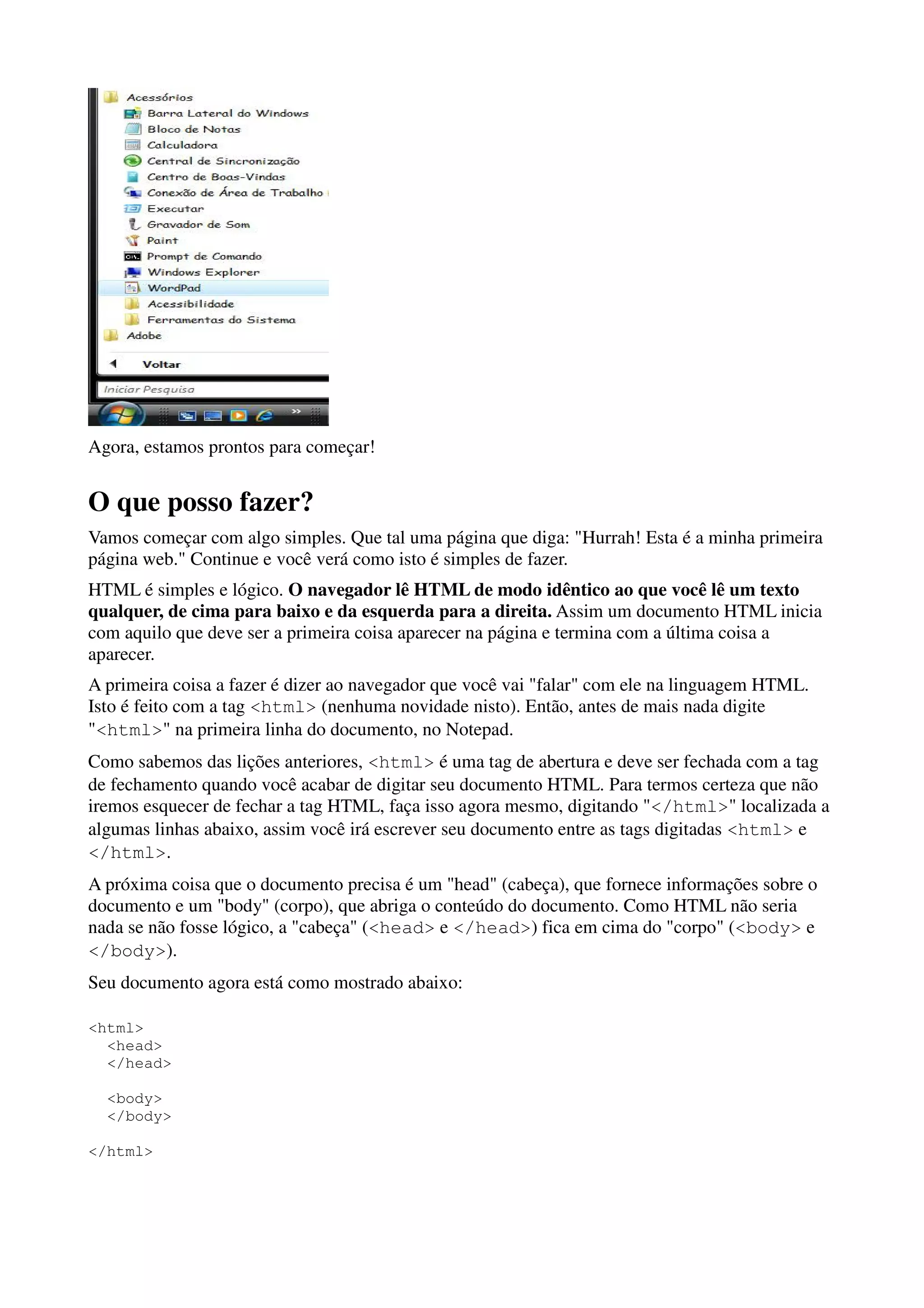 Agora, estamos prontos para começar!


O que posso fazer?
Vamos começar com algo simples. Que tal uma página que diga: "Hurrah! Esta é a minha primeira
página web." Continue e você verá como isto é simples de fazer.
HTML é simples e lógico. O navegador lê HTML de modo idêntico ao que você lê um texto
qualquer, de cima para baixo e da esquerda para a direita. Assim um documento HTML inicia
com aquilo que deve ser a primeira coisa aparecer na página e termina com a última coisa a
aparecer.
A primeira coisa a fazer é dizer ao navegador que você vai "falar" com ele na linguagem HTML.
Isto é feito com a tag <html> (nenhuma novidade nisto). Então, antes de mais nada digite
"<html>" na primeira linha do documento, no Notepad.
Como sabemos das lições anteriores, <html> é uma tag de abertura e deve ser fechada com a tag
de fechamento quando você acabar de digitar seu documento HTML. Para termos certeza que não
iremos esquecer de fechar a tag HTML, faça isso agora mesmo, digitando "</html>" localizada a
algumas linhas abaixo, assim você irá escrever seu documento entre as tags digitadas <html> e
</html>.
A próxima coisa que o documento precisa é um "head" (cabeça), que fornece informações sobre o
documento e um "body" (corpo), que abriga o conteúdo do documento. Como HTML não seria
nada se não fosse lógico, a "cabeça" (<head> e </head>) fica em cima do "corpo" (<body> e
</body>).
Seu documento agora está como mostrado abaixo:

<html>
  <head>
  </head>

  <body>
  </body>

</html>
 