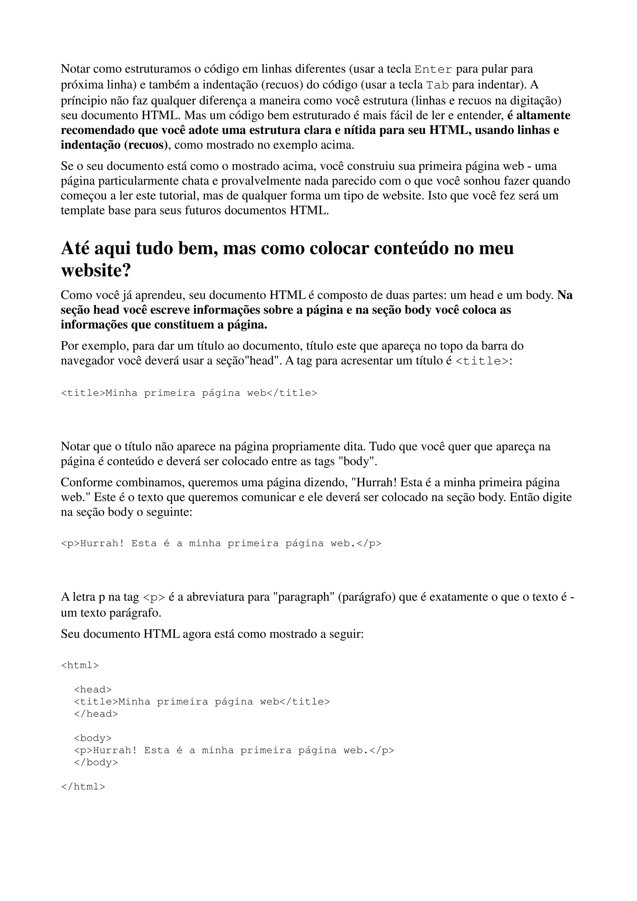 Notar como estruturamos o código em linhas diferentes (usar a tecla Enter para pular para
próxima linha) e também a indentação (recuos) do código (usar a tecla Tab para indentar). A
príncipio não faz qualquer diferença a maneira como você estrutura (linhas e recuos na digitação)
seu documento HTML. Mas um código bem estruturado é mais fácil de ler e entender, é altamente
recomendado que você adote uma estrutura clara e nítida para seu HTML, usando linhas e
indentação (recuos), como mostrado no exemplo acima.
Se o seu documento está como o mostrado acima, você construiu sua primeira página web - uma
página particularmente chata e provalvelmente nada parecido com o que você sonhou fazer quando
começou a ler este tutorial, mas de qualquer forma um tipo de website. Isto que você fez será um
template base para seus futuros documentos HTML.


Até aqui tudo bem, mas como colocar conteúdo no meu
website?
Como você já aprendeu, seu documento HTML é composto de duas partes: um head e um body. Na
seção head você escreve informações sobre a página e na seção body você coloca as
informações que constituem a página.
Por exemplo, para dar um título ao documento, título este que apareça no topo da barra do
navegador você deverá usar a seção"head". A tag para acresentar um título é <title>:

<title>Minha primeira página web</title>




Notar que o título não aparece na página propriamente dita. Tudo que você quer que apareça na
página é conteúdo e deverá ser colocado entre as tags "body".
Conforme combinamos, queremos uma página dizendo, "Hurrah! Esta é a minha primeira página
web." Este é o texto que queremos comunicar e ele deverá ser colocado na seção body. Então digite
na seção body o seguinte:

<p>Hurrah! Esta é a minha primeira página web.</p>




A letra p na tag <p> é a abreviatura para "paragraph" (parágrafo) que é exatamente o que o texto é -
um texto parágrafo.
Seu documento HTML agora está como mostrado a seguir:

<html>

  <head>
  <title>Minha primeira página web</title>
  </head>

  <body>
  <p>Hurrah! Esta é a minha primeira página web.</p>
  </body>

</html>
 