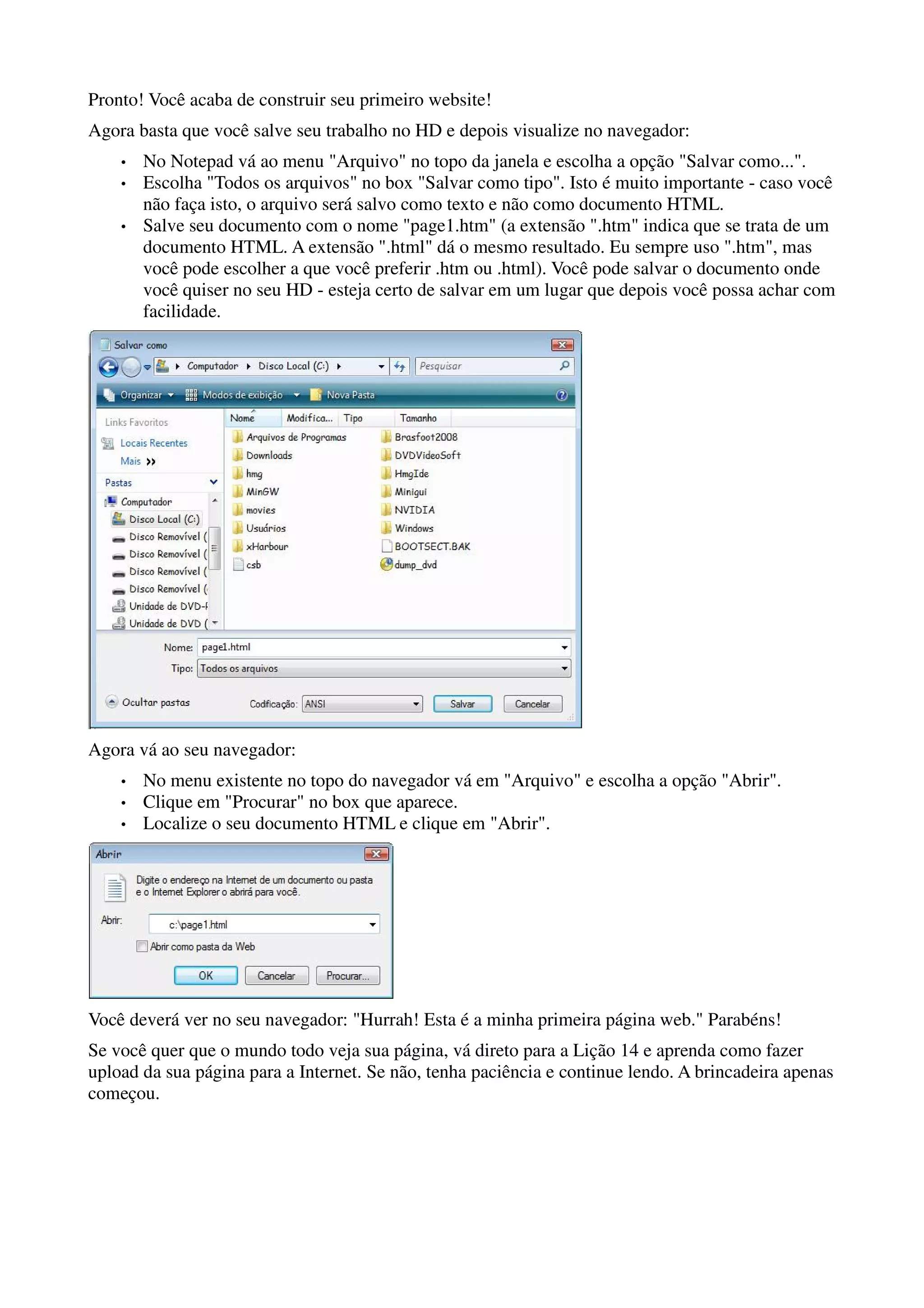 Pronto! Você acaba de construir seu primeiro website!
Agora basta que você salve seu trabalho no HD e depois visualize no navegador:
    •   No Notepad vá ao menu "Arquivo" no topo da janela e escolha a opção "Salvar como...".
    •   Escolha "Todos os arquivos" no box "Salvar como tipo". Isto é muito importante - caso você
        não faça isto, o arquivo será salvo como texto e não como documento HTML.
    •   Salve seu documento com o nome "page1.htm" (a extensão ".htm" indica que se trata de um
        documento HTML. A extensão ".html" dá o mesmo resultado. Eu sempre uso ".htm", mas
        você pode escolher a que você preferir .htm ou .html). Você pode salvar o documento onde
        você quiser no seu HD - esteja certo de salvar em um lugar que depois você possa achar com
        facilidade.




Agora vá ao seu navegador:
    •   No menu existente no topo do navegador vá em "Arquivo" e escolha a opção "Abrir".
    •   Clique em "Procurar" no box que aparece.
    •   Localize o seu documento HTML e clique em "Abrir".




Você deverá ver no seu navegador: "Hurrah! Esta é a minha primeira página web." Parabéns!
Se você quer que o mundo todo veja sua página, vá direto para a Lição 14 e aprenda como fazer
upload da sua página para a Internet. Se não, tenha paciência e continue lendo. A brincadeira apenas
começou.
 