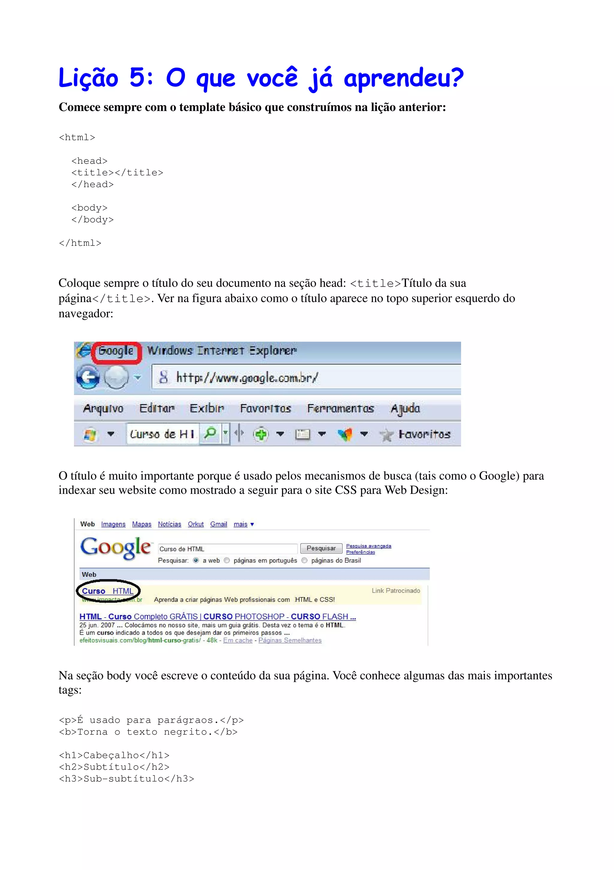 Lição 5: O que você já aprendeu?
Comece sempre com o template básico que construímos na lição anterior:

<html>

  <head>
  <title></title>
  </head>

  <body>
  </body>

</html>


Coloque sempre o título do seu documento na seção head: <title>Título da sua
página</title>. Ver na figura abaixo como o título aparece no topo superior esquerdo do
navegador:




O título é muito importante porque é usado pelos mecanismos de busca (tais como o Google) para
indexar seu website como mostrado a seguir para o site CSS para Web Design:




Na seção body você escreve o conteúdo da sua página. Você conhece algumas das mais importantes
tags:

<p>É usado para parágraos.</p>
<b>Torna o texto negrito.</b>

<h1>Cabeçalho</h1>
<h2>Subtítulo</h2>
<h3>Sub-subtítulo</h3>
 