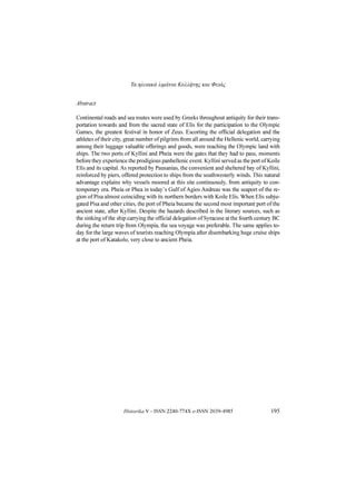 Τα ηλειακά λιμάνια Κυλλήνης και Φειάς
Historika V - ISSN 2240-774X e-ISSN 2039-4985 195
Abstract
Continental roads and sea routes were used by Greeks throughout antiquity for their trans-
portation towards and from the sacred state of Elis for the participation to the Olympic
Games, the greatest festival in honor of Zeus. Escorting the official delegation and the
athletes of their city, great number of pilgrims from all around the Hellenic world, carrying
among their luggage valuable offerings and goods, were reaching the Olympic land with
ships. The two ports of Kyllini and Pheia were the gates that they had to pass, moments
before they experience the prodigious panhellenic event. Kyllini served as the port of Koile
Elis and its capital. As reported by Pausanias, the convenient and sheltered bay of Kyllini,
reinforced by piers, offered protection to ships from the southwesterly winds. This natural
advantage explains why vessels moored at this site continuously, from antiquity to con-
temporary era. Pheia or Phea in today’s Gulf of Agios Andreas was the seaport of the re-
gion of Pisa almost coinciding with its northern borders with Koile Elis. When Elis subju-
gated Pisa and other cities, the port of Pheia became the second most important port of the
ancient state, after Kyllini. Despite the hazards described in the literary sources, such as
the sinking of the ship carrying the official delegation of Syracuse at the fourth century BC
during the return trip from Olympia, the sea voyage was preferable. The same applies to-
day for the large waves of tourists reaching Olympia after disembarking huge cruise ships
at the port of Katakolo, very close to ancient Pheia.
 